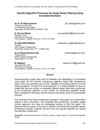 K. Sri Rama Krishna, A. Guruva Reddy, M.N. Giri Prasad, K. Chandrabushan Rao & M. Madhavi
International Journal of Image Processing, Volume (4): Issue (3) 240
Genetic Algorithm Processor for Image Noise Filtering Using
Evolvable Hardware
Dr. K. Sri Rama Krishna srk_kalva@yahoo.com
Professor & HOD /ECE
V R Siddartha Engg College
Vijayawada, Krishna (dist), A.P-520007, India
A. Guruva Reddy guruvareddy78@mail.com.com
Professor / ECE
NRI institute of Technology
Pothavarappadu , Agiripalli, Krishna (D), A.P-521 212, INDIA
Dr. M.N.GIRI PRASAD mahendran_gp@rediffmail.com
Principal,
JNTU college of Engineering,
Pulivendala, Kadapa (dist). A.P – 516390, India
Dr. K.Chandrabushan Rao cbraokota@yahoo.com
Professor/ECE
MVGR College of Engineering,
Vijayanagarm, A.P, India
M. Madhavi madhavi.418@gmail.com
Associatet Prof / ECE
NRI institute of Technology
Pothavarappadu , Agiripalli, Krishna (D), A.P-521 212, INDIA
Abstract
General-purpose image filters lack the flexibility and adaptability of un-modeled
noise types. On the contrary, evolutionary algorithm based filter architectures
seem to be very promising due to their capability of providing solutions to hard
design problems. Through this novel approach, it is made possible to have an
image filter that can employ a completely different design style that is performed
by an evolutionary algorithm. In this context, an evolutionary algorithm based
filter is designed in this paper with the kernel or the whole circuit for automatically
evolved.
The Evolvable Hard Ware architecture proposed in this paper can evolve filters
without a priori information. The proposed filter architecture considers spatial
domain approach and uses the overlapping window to filter the signal. The
approach that is chosen in this work is based on functional level evolution whose
architecture includes nonlinear functions and uses genetic algorithm for finding
the best filter configuration.
Keywords: Reconfigurable hardware, Processing elements, Genetic algorithm, Virtual Reconfigurable
Circuit
 