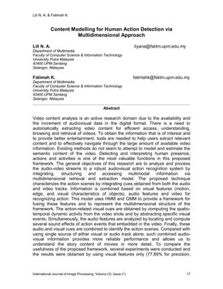 Lili N. A. & Fatimah K.
International Journal of Image Processing, Volume (3): Issue (1) 17
Content Modelling for Human Action Detection via
Multidimensional Approach
Lili N. A. liyana@fsktm.upm.edu.my
Department of Multimedia
Faculty of Computer Science & Information Technology
University Putra Malaysia
43400 UPM Serdang
Selangor, Malaysia
Fatimah K. fatimahk@fsktm.upm.edu.my
Department of Multimedia
Faculty of Computer Science & Information Technology
University Putra Malaysia
43400 UPM Serdang
Selangor, Malaysia
Abstract
Video content analysis is an active research domain due to the availability and
the increment of audiovisual data in the digital format. There is a need to
automatically extracting video content for efficient access, understanding,
browsing and retrieval of videos. To obtain the information that is of interest and
to provide better entertainment, tools are needed to help users extract relevant
content and to effectively navigate through the large amount of available video
information. Existing methods do not seem to attempt to model and estimate the
semantic content of the video. Detecting and interpreting human presence,
actions and activities is one of the most valuable functions in this proposed
framework. The general objectives of this research are to analyze and process
the audio-video streams to a robust audiovisual action recognition system by
integrating, structuring and accessing multimodal information via
multidimensional retrieval and extraction model. The proposed technique
characterizes the action scenes by integrating cues obtained from both the audio
and video tracks. Information is combined based on visual features (motion,
edge, and visual characteristics of objects), audio features and video for
recognizing action. This model uses HMM and GMM to provide a framework for
fusing these features and to represent the multidimensional structure of the
framework. The action-related visual cues are obtained by computing the spatio-
temporal dynamic activity from the video shots and by abstracting specific visual
events. Simultaneously, the audio features are analyzed by locating and compute
several sound effects of action events that embedded in the video. Finally, these
audio and visual cues are combined to identify the action scenes. Compared with
using single source of either visual or audio track alone, such combined audio-
visual information provides more reliable performance and allows us to
understand the story content of movies in more detail. To compare the
usefulness of the proposed framework, several experiments were conducted and
the results were obtained by using visual features only (77.89% for precision;
 
