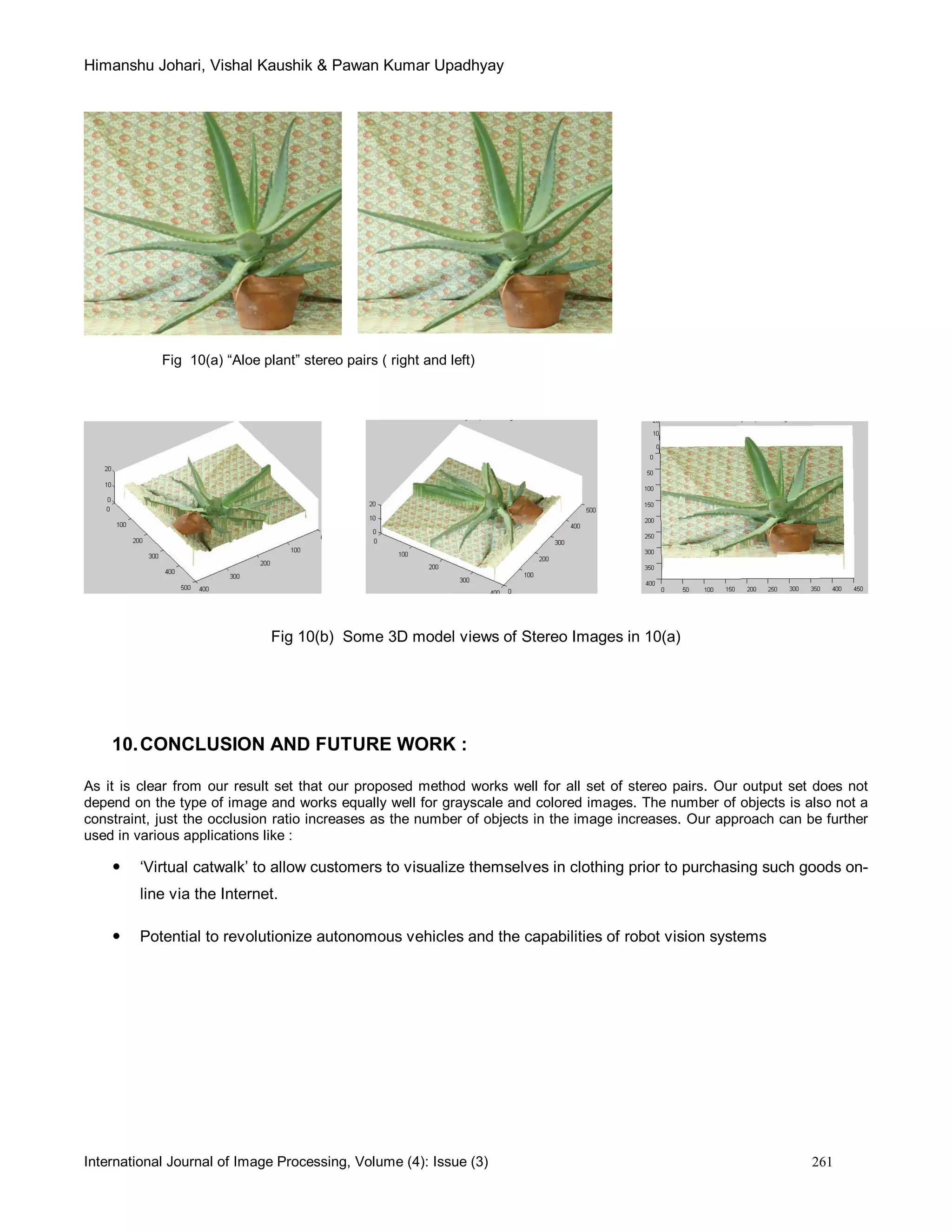 Himanshu Johari, Vishal Kaushik & Pawan Kumar Upadhyay
International Journal of Image Processing, Volume (4): Issue (3) 261
Fig 10(a) “Aloe plant” stereo pairs ( right and left)
Fig 10(b) Some 3D model views of Stereo Images in 10(a)
10.CONCLUSION AND FUTURE WORK :
As it is clear from our result set that our proposed method works well for all set of stereo pairs. Our output set does not
depend on the type of image and works equally well for grayscale and colored images. The number of objects is also not a
constraint, just the occlusion ratio increases as the number of objects in the image increases. Our approach can be further
used in various applications like :
 ‘Virtual catwalk’ to allow customers to visualize themselves in clothing prior to purchasing such goods on-
line via the Internet.
 Potential to revolutionize autonomous vehicles and the capabilities of robot vision systems
 