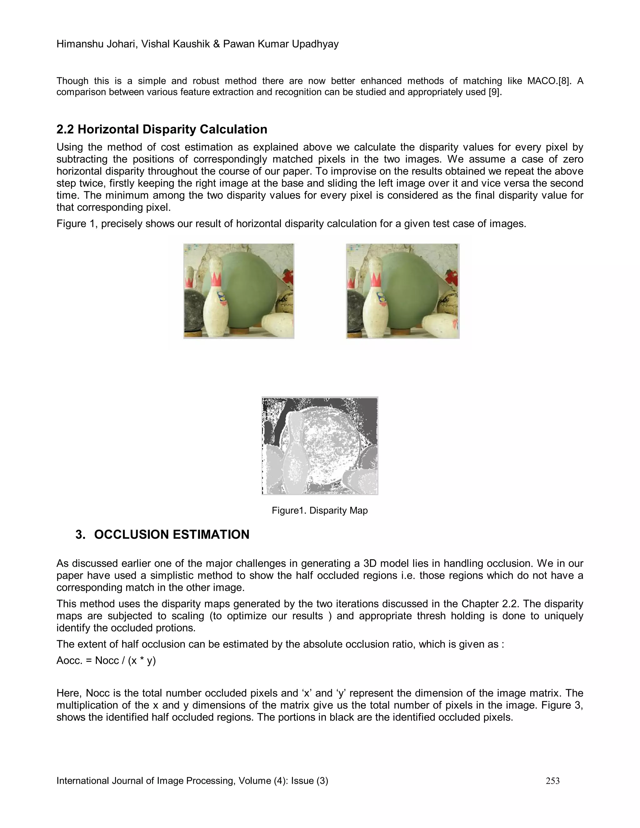 Himanshu Johari, Vishal Kaushik & Pawan Kumar Upadhyay
International Journal of Image Processing, Volume (4): Issue (3) 253
Though this is a simple and robust method there are now better enhanced methods of matching like MACO.[8]. A
comparison between various feature extraction and recognition can be studied and appropriately used [9].
2.2 Horizontal Disparity Calculation
Using the method of cost estimation as explained above we calculate the disparity values for every pixel by
subtracting the positions of correspondingly matched pixels in the two images. We assume a case of zero
horizontal disparity throughout the course of our paper. To improvise on the results obtained we repeat the above
step twice, firstly keeping the right image at the base and sliding the left image over it and vice versa the second
time. The minimum among the two disparity values for every pixel is considered as the final disparity value for
that corresponding pixel.
Figure 1, precisely shows our result of horizontal disparity calculation for a given test case of images.
Figure1. Disparity Map
3. OCCLUSION ESTIMATION
As discussed earlier one of the major challenges in generating a 3D model lies in handling occlusion. We in our
paper have used a simplistic method to show the half occluded regions i.e. those regions which do not have a
corresponding match in the other image.
This method uses the disparity maps generated by the two iterations discussed in the Chapter 2.2. The disparity
maps are subjected to scaling (to optimize our results ) and appropriate thresh holding is done to uniquely
identify the occluded protions.
The extent of half occlusion can be estimated by the absolute occlusion ratio, which is given as :
Aocc. = Nocc / (x * y)
Here, Nocc is the total number occluded pixels and ‘x’ and ‘y’ represent the dimension of the image matrix. The
multiplication of the x and y dimensions of the matrix give us the total number of pixels in the image. Figure 3,
shows the identified half occluded regions. The portions in black are the identified occluded pixels.
 