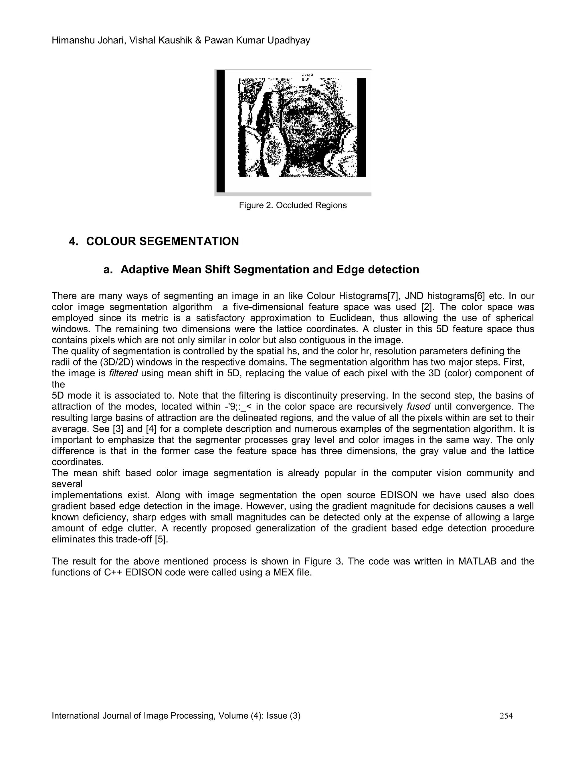 Himanshu Johari, Vishal Kaushik & Pawan Kumar Upadhyay
International Journal of Image Processing, Volume (4): Issue (3) 254
Figure 2. Occluded Regions
4. COLOUR SEGEMENTATION
a. Adaptive Mean Shift Segmentation and Edge detection
There are many ways of segmenting an image in an like Colour Histograms[7], JND histograms[6] etc. In our
color image segmentation algorithm a five-dimensional feature space was used [2]. The color space was
employed since its metric is a satisfactory approximation to Euclidean, thus allowing the use of spherical
windows. The remaining two dimensions were the lattice coordinates. A cluster in this 5D feature space thus
contains pixels which are not only similar in color but also contiguous in the image.
The quality of segmentation is controlled by the spatial hs, and the color hr, resolution parameters defining the
radii of the (3D/2D) windows in the respective domains. The segmentation algorithm has two major steps. First,
the image is filtered using mean shift in 5D, replacing the value of each pixel with the 3D (color) component of
the
5D mode it is associated to. Note that the filtering is discontinuity preserving. In the second step, the basins of
attraction of the modes, located within -'9;:_< in the color space are recursively fused until convergence. The
resulting large basins of attraction are the delineated regions, and the value of all the pixels within are set to their
average. See [3] and [4] for a complete description and numerous examples of the segmentation algorithm. It is
important to emphasize that the segmenter processes gray level and color images in the same way. The only
difference is that in the former case the feature space has three dimensions, the gray value and the lattice
coordinates.
The mean shift based color image segmentation is already popular in the computer vision community and
several
implementations exist. Along with image segmentation the open source EDISON we have used also does
gradient based edge detection in the image. However, using the gradient magnitude for decisions causes a well
known deficiency, sharp edges with small magnitudes can be detected only at the expense of allowing a large
amount of edge clutter. A recently proposed generalization of the gradient based edge detection procedure
eliminates this trade-off [5].
The result for the above mentioned process is shown in Figure 3. The code was written in MATLAB and the
functions of C++ EDISON code were called using a MEX file.
 