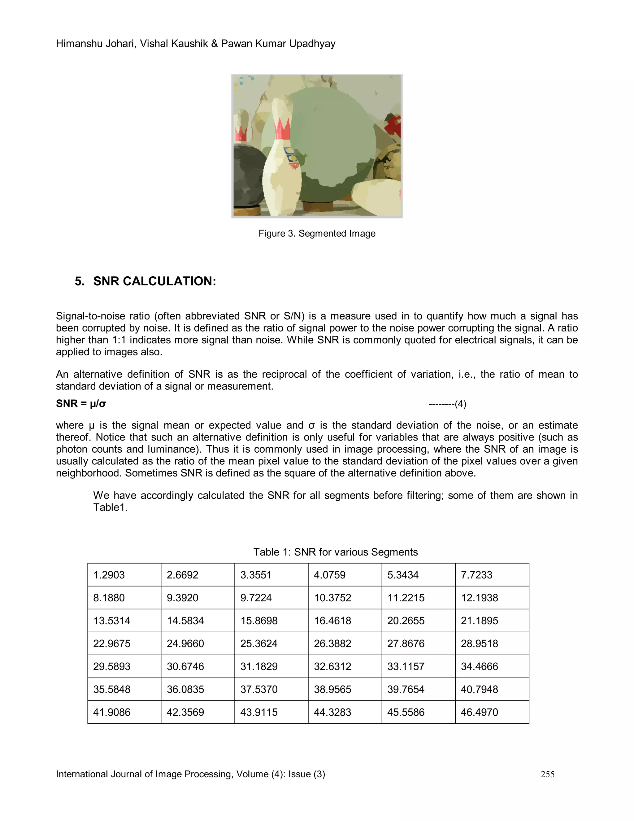 Himanshu Johari, Vishal Kaushik & Pawan Kumar Upadhyay
International Journal of Image Processing, Volume (4): Issue (3) 255
Figure 3. Segmented Image
5. SNR CALCULATION:
Signal-to-noise ratio (often abbreviated SNR or S/N) is a measure used in to quantify how much a signal has
been corrupted by noise. It is defined as the ratio of signal power to the noise power corrupting the signal. A ratio
higher than 1:1 indicates more signal than noise. While SNR is commonly quoted for electrical signals, it can be
applied to images also.
An alternative definition of SNR is as the reciprocal of the coefficient of variation, i.e., the ratio of mean to
standard deviation of a signal or measurement.
SNR = µ/σ --------(4)
where µ is the signal mean or expected value and σ is the standard deviation of the noise, or an estimate
thereof. Notice that such an alternative definition is only useful for variables that are always positive (such as
photon counts and luminance). Thus it is commonly used in image processing, where the SNR of an image is
usually calculated as the ratio of the mean pixel value to the standard deviation of the pixel values over a given
neighborhood. Sometimes SNR is defined as the square of the alternative definition above.
We have accordingly calculated the SNR for all segments before filtering; some of them are shown in
Table1.
Table 1: SNR for various Segments
1.2903 2.6692 3.3551 4.0759 5.3434 7.7233
8.1880 9.3920 9.7224 10.3752 11.2215 12.1938
13.5314 14.5834 15.8698 16.4618 20.2655 21.1895
22.9675 24.9660 25.3624 26.3882 27.8676 28.9518
29.5893 30.6746 31.1829 32.6312 33.1157 34.4666
35.5848 36.0835 37.5370 38.9565 39.7654 40.7948
41.9086 42.3569 43.9115 44.3283 45.5586 46.4970
 