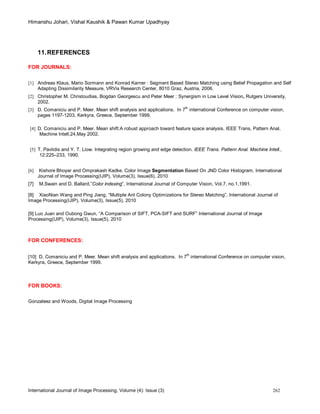 Himanshu Johari, Vishal Kaushik & Pawan Kumar Upadhyay
International Journal of Image Processing, Volume (4): Issue (3) 262
11.REFERENCES
FOR JOURNALS:
[1] Andreas Klaus, Mario Sormann and Konrad Karner : Segment Based Stereo Matching using Belief Propagation and Self
Adapting Dissimilarity Measure, VRVis Research Center, 8010 Graz, Austria, 2006.
[2] Christopher M. Christoudias, Bogdan Georgescu and Peter Meer : Synergism in Low Level Vision, Rutgers University,
2002.
[3] D. Comaniciu and P. Meer. Mean shift analysis and applications. In 7
th
international Conference on computer vision,
pages 1197-1203, Kerkyra, Greece, September 1999.
[4] D. Comaniciu and P. Meer. Mean shift:A robust approach toward feature space analysis. IEEE Trans, Pattern Anal,
Machine Intell,24,May 2002.
[5] T. Pavlidis and Y. T. Liow. Integrating region growing and edge detection. IEEE Trans. Pattern Anal. Machine Intell.,
12:225–233, 1990.
[6] Kishore Bhoyar and Omprakash Kadke, Color Image Segmentation Based On JND Color Histogram, International
Journal of Image Processing(IJIP), Volume(3), Issue(6), 2010
[7] M.Swain and D. Ballard,”Color indexing”, International Journal of Computer Vision, Vol.7, no.1,1991.
[8] XiaoNian Wang and Ping Jiang, “Multiple Ant Colony Optimizations for Stereo Matching”, International Journal of
Image Processing(IJIP), Volume(3), Issue(5), 2010
[9] Luo Juan and Oubong Gwun, “A Comparison of SIFT, PCA-SIFT and SURF” International Journal of Image
Processing(IJIP), Volume(3), Issue(5), 2010
FOR CONFERENCES:
[10] D. Comaniciu and P. Meer. Mean shift analysis and applications. In 7
th
international Conference on computer vision,
Kerkyra, Greece, September 1999.
FOR BOOKS:
Gonzaleez and Woods, Digital Image Processing
 