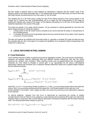 Himanshu Johari, Vishal Kaushik & Pawan Kumar Upadhyay
International Journal of Image Processing, Volume (4): Issue (3) 252
We then assign a disparity plane to each segment by associating a segment with the median value of the
disparity values of the pixels associated with it. The disparity that we get at this step filters out most of the noise
that might hamper the performance of our final output i.e. the 3D model.
The disparity plot on a 3D mesh gives a pretty fair idea of the relative positions of the various objects in the
images; But to improve the user understandability we try to regain the lost characteristics of the image by
warping the intensity color values of the image on the disparity and plotting it on a 3D view. All the steps will be
explained separately in the course of the paper.
The output we present in our paper should however, not be compared to outputs generated by more than two
stereo images because of mainly two reasons :
i. A large portion of the 3D model remains occluded as we cannot estimate the shape or characteristics of
the occluded portions.
ii. A complete 3D model cannot be generated without having covered all faces of any object, which requires
a minimum of three cameras.
The idea can however be modified and improvised further to generate a complete 3D model provided we have
the complete data set. We in this paper try to analyze the feasibility of our proposed method of generating a 3D
model from a stereo pair.
2. LOCAL MATCHING IN PIXEL DOMAIN
2.1 Cost Estimation
Local matching requires to define a matching score and an aggregation window. The most common dissimilarity
measures are squared intensity differences (SD) and absolute intensity differences (AD) that are strictly
assuming the constant color constraint. Other matching scores such as gradient-based and non-parametric
measures are more robust to changes in camera gain. In our approach[1] we are using a self-adapting
dissimilarity measure that combines sum of absolute intensity differences (SAD) and a gradient based measure
that are defined as follows:
-------(1)
And
|+
-----(2)
where N(x, y) is a 3 × 3 surrounding window at position (x, y), Nx(x, y) a surrounding window without the rightmost
column, Ny(x, y) a surrounding window without the lowest row, rx the forward gradient to the right and ry the
forward gradient to the bottom. Color images are taken into account by summing up the dissimilarity measures
for all channels.
An optimal weighting between CSAD and CGRAD is determined by maximizing the number of reliable
correspondences that are filtered out by applying a cross-checking test (comparing left-to-right and right-to-left
disparity maps) in conjunction with a winner-take-all optimization (choosing the disparity with the lowest matching
cost). The resulting dissimilarity measure is given by:
--------(3)
 