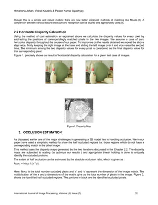 Himanshu Johari, Vishal Kaushik & Pawan Kumar Upadhyay
International Journal of Image Processing, Volume (4): Issue (3) 253
Though this is a simple and robust method there are now better enhanced methods of matching like MACO.[8]. A
comparison between various feature extraction and recognition can be studied and appropriately used [9].
2.2 Horizontal Disparity Calculation
Using the method of cost estimation as explained above we calculate the disparity values for every pixel by
subtracting the positions of correspondingly matched pixels in the two images. We assume a case of zero
horizontal disparity throughout the course of our paper. To improvise on the results obtained we repeat the above
step twice, firstly keeping the right image at the base and sliding the left image over it and vice versa the second
time. The minimum among the two disparity values for every pixel is considered as the final disparity value for
that corresponding pixel.
Figure 1, precisely shows our result of horizontal disparity calculation for a given test case of images.
Figure1. Disparity Map
3. OCCLUSION ESTIMATION
As discussed earlier one of the major challenges in generating a 3D model lies in handling occlusion. We in our
paper have used a simplistic method to show the half occluded regions i.e. those regions which do not have a
corresponding match in the other image.
This method uses the disparity maps generated by the two iterations discussed in the Chapter 2.2. The disparity
maps are subjected to scaling (to optimize our results ) and appropriate thresh holding is done to uniquely
identify the occluded protions.
The extent of half occlusion can be estimated by the absolute occlusion ratio, which is given as :
Aocc. = Nocc / (x * y)
Here, Nocc is the total number occluded pixels and ‘x’ and ‘y’ represent the dimension of the image matrix. The
multiplication of the x and y dimensions of the matrix give us the total number of pixels in the image. Figure 3,
shows the identified half occluded regions. The portions in black are the identified occluded pixels.
 
