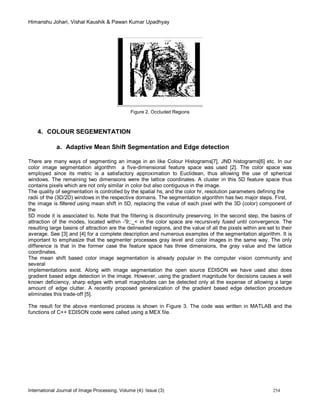Himanshu Johari, Vishal Kaushik & Pawan Kumar Upadhyay
International Journal of Image Processing, Volume (4): Issue (3) 254
Figure 2. Occluded Regions
4. COLOUR SEGEMENTATION
a. Adaptive Mean Shift Segmentation and Edge detection
There are many ways of segmenting an image in an like Colour Histograms[7], JND histograms[6] etc. In our
color image segmentation algorithm a five-dimensional feature space was used [2]. The color space was
employed since its metric is a satisfactory approximation to Euclidean, thus allowing the use of spherical
windows. The remaining two dimensions were the lattice coordinates. A cluster in this 5D feature space thus
contains pixels which are not only similar in color but also contiguous in the image.
The quality of segmentation is controlled by the spatial hs, and the color hr, resolution parameters defining the
radii of the (3D/2D) windows in the respective domains. The segmentation algorithm has two major steps. First,
the image is filtered using mean shift in 5D, replacing the value of each pixel with the 3D (color) component of
the
5D mode it is associated to. Note that the filtering is discontinuity preserving. In the second step, the basins of
attraction of the modes, located within -'9;:_< in the color space are recursively fused until convergence. The
resulting large basins of attraction are the delineated regions, and the value of all the pixels within are set to their
average. See [3] and [4] for a complete description and numerous examples of the segmentation algorithm. It is
important to emphasize that the segmenter processes gray level and color images in the same way. The only
difference is that in the former case the feature space has three dimensions, the gray value and the lattice
coordinates.
The mean shift based color image segmentation is already popular in the computer vision community and
several
implementations exist. Along with image segmentation the open source EDISON we have used also does
gradient based edge detection in the image. However, using the gradient magnitude for decisions causes a well
known deficiency, sharp edges with small magnitudes can be detected only at the expense of allowing a large
amount of edge clutter. A recently proposed generalization of the gradient based edge detection procedure
eliminates this trade-off [5].
The result for the above mentioned process is shown in Figure 3. The code was written in MATLAB and the
functions of C++ EDISON code were called using a MEX file.
 