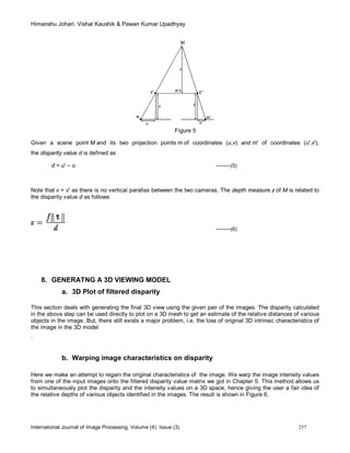 Himanshu Johari, Vishal Kaushik & Pawan Kumar Upadhyay
International Journal of Image Processing, Volume (4): Issue (3) 257
Figure 5
Given a scene point M and its two projection points m of coordinates (u,v) and m' of coordinates (u',v'),
the disparity value d is defined as
d = u' – u --------(5)
Note that v = v' as there is no vertical parallax between the two cameras. The depth measure z of M is related to
the disparity value d as follows:
--------(6)
8. GENERATNG A 3D VIEWING MODEL
a. 3D Plot of filtered disparity
This section deals with generating the final 3D view using the given pair of the images. The disparity calculated
in the above step can be used directly to plot on a 3D mesh to get an estimate of the relative distances of various
objects in the image. But, there still exists a major problem, i.e. the loss of original 3D intrinsic characteristics of
the image in the 3D model
.
b. Warping image characteristics on disparity
Here we make an attempt to regain the original characteristics of the image. We warp the image intensity values
from one of the input images onto the filtered disparity value matrix we got in Chapter 5. This method allows us
to simultaneously plot the disparity and the intensity values on a 3D space, hence giving the user a fair idea of
the relative depths of various objects identified in the images. The result is shown in Figure 6.
 