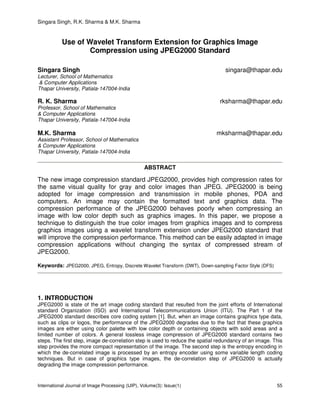 Singara Singh, R.K. Sharma & M.K. Sharma
International Journal of Image Processing (IJIP), Volume(3): Issue(1) 55
Use of Wavelet Transform Extension for Graphics Image
Compression using JPEG2000 Standard
Singara Singh singara@thapar.edu
Lecturer, School of Mathematics
& Computer Applications
Thapar University, Patiala-147004-India
R. K. Sharma rksharma@thapar.edu
Professor, School of Mathematics
& Computer Applications
Thapar University, Patiala-147004-India
M.K. Sharma mksharma@thapar.edu
Assistant Professor, School of Mathematics
& Computer Applications
Thapar University, Patiala-147004-India
ABSTRACT
The new image compression standard JPEG2000, provides high compression rates for
the same visual quality for gray and color images than JPEG. JPEG2000 is being
adopted for image compression and transmission in mobile phones, PDA and
computers. An image may contain the formatted text and graphics data. The
compression performance of the JPEG2000 behaves poorly when compressing an
image with low color depth such as graphics images. In this paper, we propose a
technique to distinguish the true color images from graphics images and to compress
graphics images using a wavelet transform extension under JPEG2000 standard that
will improve the compression performance. This method can be easily adapted in image
compression applications without changing the syntax of compressed stream of
JPEG2000.
Keywords: JPEG2000, JPEG, Entropy, Discrete Wavelet Transform (DWT), Down-sampling Factor Style (DFS)
1. INTRODUCTION
JPEG2000 is state of the art image coding standard that resulted from the joint efforts of International
standard Organization (ISO) and International Telecommunications Union (ITU). The Part 1 of the
JPEG2000 standard describes core coding system [1]. But, when an image contains graphics type data,
such as clips or logos, the performance of the JPEG2000 degrades due to the fact that these graphics
images are either using color palette with low color depth or containing objects with solid areas and a
limited number of colors. A general lossless image compression of JPEG2000 standard contains two
steps. The first step, image de-correlation step is used to reduce the spatial redundancy of an image. This
step provides the more compact representation of the image. The second step is the entropy encoding in
which the de-correlated image is processed by an entropy encoder using some variable length coding
techniques. But in case of graphics type images, the de-correlation step of JPEG2000 is actually
degrading the image compression performance.
 