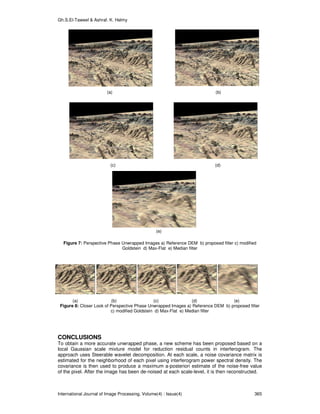 Gh.S.El-Taweel & Ashraf. K. Helmy
International Journal of Image Processing, Volume(4) : Issue(4) 365
(a) (b)
(c) (d)
(e)
Figure 7: Perspective Phase Unwrapped Images a) Reference DEM b) proposed filter c) modified
Goldstein d) Max-Flat e) Median filter
(a) (b) (c) (d) (e)
Figure 8: Closer Look of Perspective Phase Unwrapped Images a) Reference DEM b) proposed filter
c) modified Goldstein d) Max-Flat e) Median filter
CONCLUSIONS
To obtain a more accurate unwrapped phase, a new scheme has been proposed based on a
local Gaussian scale mixture model for reduction residual counts in interferogram. The
approach uses Steerable wavelet decomposition. At each scale, a noise covariance matrix is
estimated for the neighborhood of each pixel using interferogram power spectral density. The
covariance is then used to produce a maximum a-posteriori estimate of the noise-free value
of the pixel. After the image has been de-noised at each scale-level, it is then reconstructed.
 