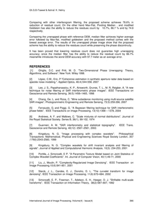 Gh.S.El-Taweel & Ashraf. K. Helmy
International Journal of Image Processing, Volume(4) : Issue(4) 366
Comparing with other interferogram filtering, the proposed scheme achieves 78.6% in
reduction of residual count. On the other hand Max-Flat, Pivoting Median , and modified
Goldstein has also the ability to reduce the residues count by 10.7%, 86.7 % and by 74.9
respectively.
Comparing the unwrapped phase with reference DEM, median filter achieves higher average
error followed by Max-flat, modified goldestien and the proposed method comes with the
lowest average error. The results of the unwrapped phase image show that the proposed
scheme has the ability to reduce the residues count while preserving the phase discontinuity.
It has been proved that lowering residues count does not guarantee high unwrapping
accuracy; since the median filter has the ability to reduce the residual count by 86.7%
meanwhile introduces the worst DEM accuracy with 97.7 meter as an average error.
REFERENCES
[1] Ghiglia, D.C. and Pritt, M. D. “Two-Dimensional Phase Unwrapping: Theory,
Algorithms, and Software”. New York: Wiley 1998.
[2] López, C.M., Eric, P."Coherence estimation in synthetic aperture radar data based on
speckle noise modeling.". Applied Optics, 46(4):544-558, 2007
[3] Lee, J. S., Papathanassiou, K. P., Ainsworth, Grunes, T. L., M. R, Reigber, A. "A new
technique for noise filtering of SAR interferometric phase images". IEEE Transactions on
Geoscience and Remote Sensing, 36(5):1456–1465, 1998
[4] Chang, Ge. L. and Rizos, C. "Mine subsidence monitoring using multi-source satellite
SAR images”. Photogrammetric Engineering and Remote Sensing, 73(3):259-266, 2007
[5] Ferraiuolo, G. and Poggi, G. "A Bayesian filtering technique for SAR interferometric
phase fields". IEEE Transactions on Image Processing, 13(10):1368 – 1378, 2004
[6] Andrews, A. F. and Mallows, C. "Scale mixtures of normal distributions". Journal of
the Royal Statistical Society. Series B, 36(1), 99-102, 1974
[7] Guarnieri, A. M. "SAR interferometry and statistical topography". IEEE Trans.
Geoscience and Remote Sensing, 40(12): 2567–2581, 2002.
[8] Kingsbury, N. G. "Image processing with complex wavelets". Philosophical
Transactions: Mathematical, Physical and Engineering Sciences Royal Society London, 357
(1760):2543-2560, 1999
[9] Kingsbury, N. G. "Complex wavelets for shift invariant analysis and filtering of
signals". Journal of Applied and Computational Harmonic Analysis, 10(3): 234-253, 2001
[10] Portilla, J, Simoncelli, E P. "A Parametric Texture Model based on Joint Statistics of
Complex Wavelet Coefficients". Int. Journal of Computer Vision, 40(1):49-71, 2000
[11] Liu, J., Moulin, P. "Complexity-Regularized Image Denoising". IEEE Transaction on
Image Processing,10(6):841-851, 2001
[12] Starck, J .L., Candes, E. J., Donoho, D. L. "The curvelet transform for image
denoising". IEEE Transaction on Image Processing, 11(6):670–684, 2002
[13] Simoncelli, E. P., Freeman. T., Adelson, E. H., Heeger, D. J. "Shiftable multi-scale
transforms". IEEE Transaction on Information Theory, 38(2):587–607, 1992
 