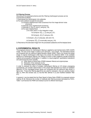 Gh.S.El-Taweel & Ashraf. K. Helmy
International Journal of Image Processing, Volume(4) : Issue(4) 362
5.2 Filtering Process
According to the proposed scheme and [16], Filtering interferogram process can be
summarized as follows:
1) Decompose the interferogram into subbands.
2) For each subband (except the low-pass):
a) Compute neighborhood noise covariance from the image-domain noise
covariance.
b) Estimate noisy neighborhood covariance.
c) Estimate Cu from Cw and Cy using eq. (18).
d) For each neighborhood:
i) For each value z in the integration range:
A) Compute { }zyxE c , using eq. (21).
B) Compute ( )zyp using eq. (23).
ii) Compute ( )yzp using eqs. (22) and (13).
iii) Compute { }yxE c numerically using eq. (19).
3) Reconstruct the denoised image from the processed subbands and the lowpass band.
6. EXPERIMENTAL RESULTS
The proposed scheme for interferogram filtering is applied to real interferometric SAR (InSAR)
image. The size of the image in pixels is 512 (azimuth) × 512 (range). The estimated surfaces
are compared with the reference digital Elevation Model (DEM). Figure 4-a) shows the phase
image of original interferogram while figure 4-b) shows the reference DEM. In the available
literature on interferogram filtering, the method of choice is often judged by visually comparing
original and processed interferogram. In addition to visual judgment, quantitative evaluations
are used during this work includes:
a) Peak Signal to Noise Ratio (PSNR) between filtered and original phase.
b) Reduction of the residuals counts.
c) Quantitative effect on phase unwrapping.
In order to evaluate the effect of complex interferogram filtering on 2-D phase unwrapping
quantitatively, we consider determination of the phase field estimation by means of Goldstein
algorithm [1].The unwrapped phase values are compared with the reference data shown in
figure 4(b). Three other filtering algorithms are used for evaluation, they are: pivoting median
filter [1]. With 3X3 window size, 2) max-flat filter defined in [1] and modified Goldstein filter
[21].
In general, it can be stated that the Peak Signal to Noise Ratio (PSNR) for proposed scheme
reaches 45 db. Moreover the number of residuals after filtering process decreased by 78.6%.
Table 1 summarizes the PSNR and residual counts for different techniques
 