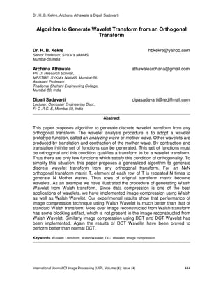 Dr. H. B. Kekre, Archana Athawale & Dipali Sadavarti
International Journal Of Image Processing (IJIP), Volume (4): Issue (4) 444
Algorithm to Generate Wavelet Transform from an Orthogonal
Transform
Dr. H. B. Kekre hbkekre@yahoo.com
Senior Professor, SVKM’s NMIMS,
Mumbai-56,India
Archana Athawale athawalearchana@gmail.com
Ph. D. Research Scholar,
MPSTME, SVKM’s NMIMS, Mumbai-56.
Assistant Professor,
Thadomal Shahani Engineering College,
Mumbai-50, India
Dipali Sadavarti dipasadavarti@rediffmail.com
Lecturer, Computer Engineering Dept.,
Fr C .R.C. E, Mumbai-50, India
Abstract
This paper proposes algorithm to generate discrete wavelet transform from any
orthogonal transform. The wavelet analysis procedure is to adopt a wavelet
prototype function, called an analyzing wave or mother wave. Other wavelets are
produced by translation and contraction of the mother wave. By contraction and
translation infinite set of functions can be generated. This set of functions must
be orthogonal and this condition qualifies a transform to be a wavelet transform.
Thus there are only few functions which satisfy this condition of orthogonality. To
simplify this situation, this paper proposes a generalized algorithm to generate
discrete wavelet transform from any orthogonal transform. For an NxN
orthogonal transform matrix T, element of each row of T is repeated N times to
generate N Mother waves. Thus rows of original transform matrix become
wavelets. As an example we have illustrated the procedure of generating Walsh
Wavelet from Walsh transform. Since data compression is one of the best
applications of wavelets, we have implemented image compression using Walsh
as well as Walsh Wavelet. Our experimental results show that performance of
image compression technique using Walsh Wavelet is much better than that of
standard Walsh transform. More over image reconstructed from Walsh transform
has some blocking artifact, which is not present in the image reconstructed from
Walsh Wavelet. Similarly image compression using DCT and DCT Wavelet has
been implemented. Again the results of DCT Wavelet have been proved to
perform better than normal DCT.
Keywords: Wavelet Transform, Walsh Wavelet, DCT Wavelet, Image compression.
 