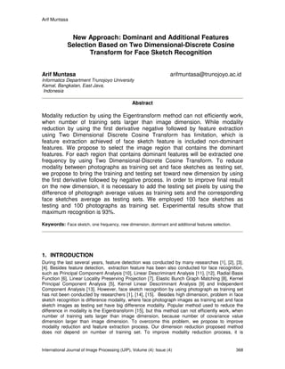 Arif Muntasa
International Journal of Image Processing (IJIP), Volume (4): Issue (4) 368
New Approach: Dominant and Additional Features
Selection Based on Two Dimensional-Discrete Cosine
Transform for Face Sketch Recognition
Arif Muntasa arifmuntasa@trunojoyo.ac.id
Informatics Department Trunojoyo University
Kamal, Bangkalan, East Java,
Indonesia
Abstract
Modality reduction by using the Eigentransform method can not efficiently work,
when number of training sets larger than image dimension. While modality
reduction by using the first derivative negative followed by feature extraction
using Two Dimensional Discrete Cosine Transform has limitation, which is
feature extraction achieved of face sketch feature is included non-dominant
features. We propose to select the image region that contains the dominant
features. For each region that contains dominant features will be extracted one
frequency by using Two Dimensional-Discrete Cosine Transform. To reduce
modality between photographs as training set and face sketches as testing set,
we propose to bring the training and testing set toward new dimension by using
the first derivative followed by negative process. In order to improve final result
on the new dimension, it is necessary to add the testing set pixels by using the
difference of photograph average values as training sets and the corresponding
face sketches average as testing sets. We employed 100 face sketches as
testing and 100 photographs as training set. Experimental results show that
maximum recognition is 93%.
Keywords: Face sketch, one frequency, new dimension, dominant and additional features selection.
1. INTRODUCTION
During the last several years, feature detection was conducted by many researches [1], [2], [3],
[4]. Besides feature detection, extraction feature has been also conducted for face recognition,
such as Principal Component Analysis [10], Linear Descriminant Analysis [11], [12], Radial Basis
Function [6], Linear Locality Preserving Projection [7], Elastic Bunch Graph Matching [8], Kernel
Principal Component Analysis [5], Kernel Linear Descriminant Analysis [9] and Independent
Component Analysis [13]. However, face sketch recognition by using photograph as training set
has not been conducted by researchers [1], [14], [15]. Besides high dimension, problem in face
sketch recognition is difference modality, where face photograph images as training set and face
sketch images as testing set have big difference modality. Popular method used to reduce the
difference in modality is the Eigentransform [15], but this method can not efficiently work, when
number of training sets larger than image dimension, because number of covariance value
dimension larger than image dimension. To overcome this problem, we propose to improve
modality reduction and feature extraction process. Our dimension reduction proposed method
does not depend on number of training set. To improve modality reduction process, it is
 