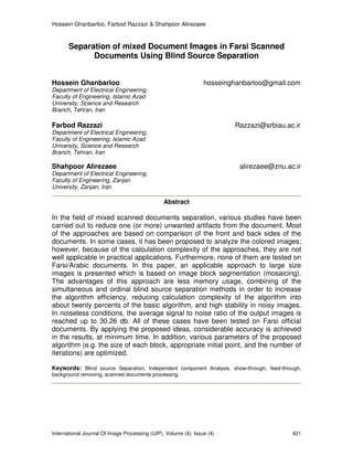 Hossein Ghanbarloo, Farbod Razzazi & Shahpoor Alirezaee
International Journal Of Image Processing (IJIP), Volume (4): Issue (4) 421
Separation of mixed Document Images in Farsi Scanned
Documents Using Blind Source Separation
Hossein Ghanbarloo hosseinghanbarloo@gmail.com
Department of Electrical Engineering,
Faculty of Engineering, Islamic Azad
University, Science and Research
Branch, Tehran, Iran
Farbod Razzazi Razzazi@srbiau.ac.ir
Department of Electrical Engineering,
Faculty of Engineering, Islamic Azad
University, Science and Research
Branch, Tehran, Iran
Shahpoor Alirezaee alirezaee@znu.ac.ir
Department of Electrical Engineering,
Faculty of Engineering, Zanjan
University, Zanjan, Iran
Abstract
In the field of mixed scanned documents separation, various studies have been
carried out to reduce one (or more) unwanted artifacts from the document. Most
of the approaches are based on comparison of the front and back sides of the
documents. In some cases, it has been proposed to analyze the colored images;
however, because of the calculation complexity of the approaches, they are not
well applicable in practical applications. Furthermore, none of them are tested on
Farsi/Arabic documents. In this paper, an applicable approach to large size
images is presented which is based on image block segmentation (mosaicing).
The advantages of this approach are less memory usage, combining of the
simultaneous and ordinal blind source separation methods in order to increase
the algorithm efficiency, reducing calculation complexity of the algorithm into
about twenty percents of the basic algorithm, and high stability in noisy images.
In noiseless conditions, the average signal to noise ratio of the output images is
reached up to 30.26 db. All of these cases have been tested on Farsi official
documents. By applying the proposed ideas, considerable accuracy is achieved
in the results, at minimum time. In addition, various parameters of the proposed
algorithm (e.g. the size of each block, appropriate initial point, and the number of
iterations) are optimized.
Keywords: Blind source Separation, Independent component Analysis, show-through, feed-through,
background removing, scanned documents processing.
 