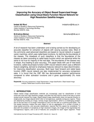 Imdad Ali Rizvi & B.Krishna Mohan
International Journal of Image Processing (IJIP), Volume (4) : Issue (4) 342
Improving the Accuracy of Object Based Supervised Image
Classification using Cloud Basis Function Neural Network for
High Resolution Satellite Images
Imdad Ali Rizvi imdadrizvi@iitb.ac.in
Centre of Studies in Resources Engineering,
Indian Institute of Technology Bombay,
Mumbai 400076, India.
B.Krishna Mohan bkmohan@iitb.ac.in
Centre of Studies in Resources Engineering,
Indian Institute of Technology Bombay,
Mumbai 400076, India.
Abstract
A lot of research has been undertaken and is being carried out for developing an
accurate classifier for extraction of objects with varying success rates. Most of
the commonly used advanced classifiers are based on neural network or support
vector machines, which uses radial basis functions, for defining the boundaries of
the classes. The drawback of such classifiers is that the boundaries of the
classes as taken according to radial basis function which are spherical while the
same is not true for majority of the real data. The boundaries of the classes vary
in shape, thus leading to poor accuracy. This paper deals with use of new basis
functions, called cloud basis function (CBF) neural network which uses a different
feature weighting, derived to emphasize features relevant to class discrimination,
for improving classification accuracy. Multi layer feed forward and radial basis
function (RBF) neural network are also implemented for accuracy comparison
sake. It is found that the CBF NN has demonstrated superior performance
compared to other activation functions and it gives approximately 3% more
accuracy.
Keywords: Accuracy assessment, Image Segmentaion, Image classification, Object based image
analysis, Radial basis functions neural network.
1. INTRODUCTION
Object based image classification methods are increasingly used for classification of land
cover/use units from high resolution images, and often the final result is close to the way a human
analyst would interpret the image. Object based image classification does not operate directly on
single pixels, but image objects which refer to homogeneous, spatially contiguous regions. These
are obtained by dividing an image, namely image segmentation, which is a challenging problem
due to the fact that it is no longer meaningful to carry out this task on a pixel-by-pixel basis. The
fine spatial resolution implies that each object is now an aggregation of a number of pixels in
close spatial proximity, and accurate classification requires that this aspect be considered. To
deal with the problem of complexity of high resolution images, the image is first segmented into
homogeneous regions, and a set of features are computed for each region segment. These
 