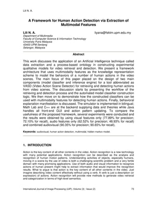 Lili N. A.
International Journal of Image Processing (IJIP), Volume (3) : Issue (2) 73
A Framework for Human Action Detection via Extraction of
Multimodal Features
Lili N. A. liyana@fsktm.upm.edu.my
Department of Multimedia
Faculty of Computer Science & Information Technology
University Putra Malaysia
43400 UPM Serdang
Selangor, Malaysia
Abstract
This work discusses the application of an Artificial Intelligence technique called
data extraction and a process-based ontology in constructing experimental
qualitative models for video retrieval and detection. We present a framework
architecture that uses multimodality features as the knowledge representation
scheme to model the behaviors of a number of human actions in the video
scenes. The main focus of this paper placed on the design of two main
components (model classifier and inference engine) for a tool abbreviated as
VASD (Video Action Scene Detector) for retrieving and detecting human actions
from video scenes. The discussion starts by presenting the workflow of the
retrieving and detection process and the automated model classifier construction
logic. We then move on to demonstrate how the constructed classifiers can be
used with multimodality features for detecting human actions. Finally, behavioral
explanation manifestation is discussed. The simulator is implemented in bilingual;
Math Lab and C++ are at the backend supplying data and theories while Java
handles all front-end GUI and action pattern updating. To compare the
usefulness of the proposed framework, several experiments were conducted and
the results were obtained by using visual features only (77.89% for precision;
72.10% for recall), audio features only (62.52% for precision; 48.93% for recall)
and combined audiovisual (90.35% for precision; 90.65% for recall).
Keywords: audiovisual, human action detection, multimodal, hidden markov model.
1. INTRODUCTION
Action is the key content of all other contents in the video. Action recognition is a new technology
with many potential applications. Action recognition can be described as the analysis and
recognition of human motion patterns. Understanding activities of objects, especially humans,
moving in a scene by the use of video is both a challenging scientific problem and a very fertile
domain with many promising applications. Use of both audio and visual information to recognize
actions of human present might help to extract information that would improve the recognition
results. What to argue is that action is the key content of all other contents in the video. Just
imagine describing video content effectively without using a verb. A verb is just a description (or
expression) of actions. Action recognition will provide new methods to generate video retrieval
and categorization in terms of high-level semantics.
 