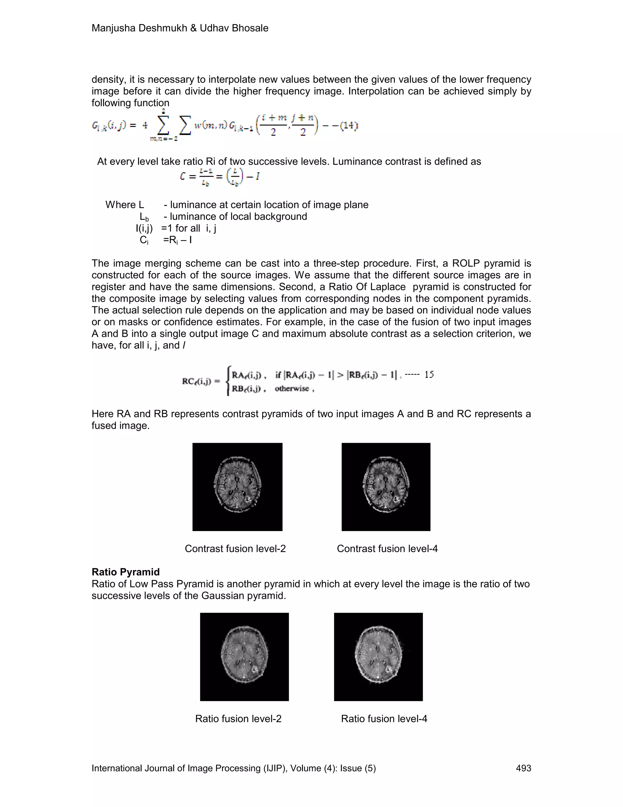 Manjusha Deshmukh & Udhav Bhosale
International Journal of Image Processing (IJIP), Volume (4): Issue (5) 493
density, it is necessary to interpolate new values between the given values of the lower frequency
image before it can divide the higher frequency image. Interpolation can be achieved simply by
following function
At every level take ratio Ri of two successive levels. Luminance contrast is defined as
Where L - luminance at certain location of image plane
Lb - luminance of local background
I(i,j) =1 for all i, j
Ci =Ri – I
The image merging scheme can be cast into a three-step procedure. First, a ROLP pyramid is
constructed for each of the source images. We assume that the different source images are in
register and have the same dimensions. Second, a Ratio Of Laplace pyramid is constructed for
the composite image by selecting values from corresponding nodes in the component pyramids.
The actual selection rule depends on the application and may be based on individual node values
or on masks or confidence estimates. For example, in the case of the fusion of two input images
A and B into a single output image C and maximum absolute contrast as a selection criterion, we
have, for all i, j, and l
Here RA and RB represents contrast pyramids of two input images A and B and RC represents a
fused image.
Contrast fusion level-2 Contrast fusion level-4
Ratio Pyramid
Ratio of Low Pass Pyramid is another pyramid in which at every level the image is the ratio of two
successive levels of the Gaussian pyramid.
Ratio fusion level-2 Ratio fusion level-4
 