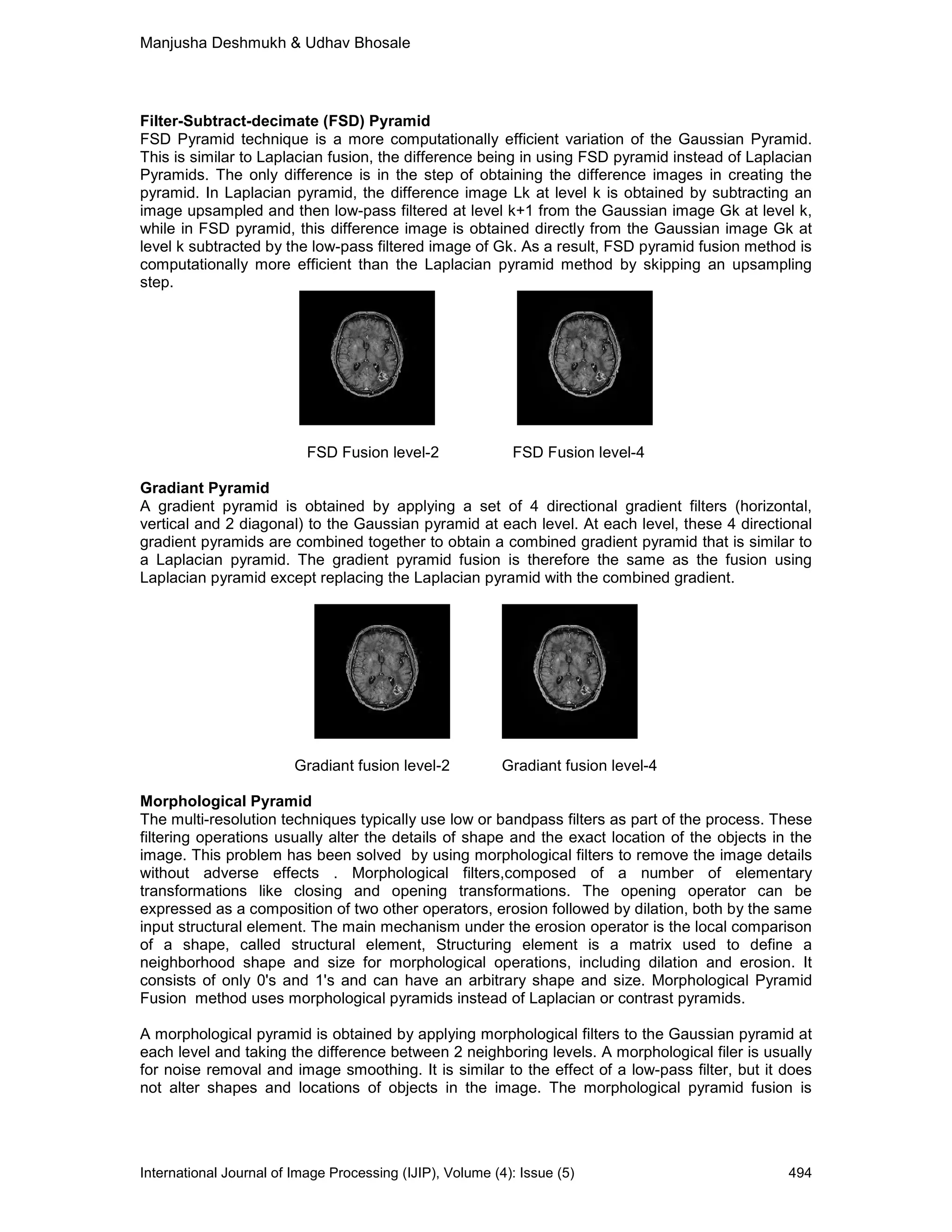 Manjusha Deshmukh & Udhav Bhosale
International Journal of Image Processing (IJIP), Volume (4): Issue (5) 494
Filter-Subtract-decimate (FSD) Pyramid
FSD Pyramid technique is a more computationally efficient variation of the Gaussian Pyramid.
This is similar to Laplacian fusion, the difference being in using FSD pyramid instead of Laplacian
Pyramids. The only difference is in the step of obtaining the difference images in creating the
pyramid. In Laplacian pyramid, the difference image Lk at level k is obtained by subtracting an
image upsampled and then low-pass filtered at level k+1 from the Gaussian image Gk at level k,
while in FSD pyramid, this difference image is obtained directly from the Gaussian image Gk at
level k subtracted by the low-pass filtered image of Gk. As a result, FSD pyramid fusion method is
computationally more efficient than the Laplacian pyramid method by skipping an upsampling
step.
FSD Fusion level-2 FSD Fusion level-4
Gradiant Pyramid
A gradient pyramid is obtained by applying a set of 4 directional gradient filters (horizontal,
vertical and 2 diagonal) to the Gaussian pyramid at each level. At each level, these 4 directional
gradient pyramids are combined together to obtain a combined gradient pyramid that is similar to
a Laplacian pyramid. The gradient pyramid fusion is therefore the same as the fusion using
Laplacian pyramid except replacing the Laplacian pyramid with the combined gradient.
Gradiant fusion level-2 Gradiant fusion level-4
Morphological Pyramid
The multi-resolution techniques typically use low or bandpass filters as part of the process. These
filtering operations usually alter the details of shape and the exact location of the objects in the
image. This problem has been solved by using morphological filters to remove the image details
without adverse effects . Morphological filters,composed of a number of elementary
transformations like closing and opening transformations. The opening operator can be
expressed as a composition of two other operators, erosion followed by dilation, both by the same
input structural element. The main mechanism under the erosion operator is the local comparison
of a shape, called structural element, Structuring element is a matrix used to define a
neighborhood shape and size for morphological operations, including dilation and erosion. It
consists of only 0's and 1's and can have an arbitrary shape and size. Morphological Pyramid
Fusion method uses morphological pyramids instead of Laplacian or contrast pyramids.
A morphological pyramid is obtained by applying morphological filters to the Gaussian pyramid at
each level and taking the difference between 2 neighboring levels. A morphological filer is usually
for noise removal and image smoothing. It is similar to the effect of a low-pass filter, but it does
not alter shapes and locations of objects in the image. The morphological pyramid fusion is
 