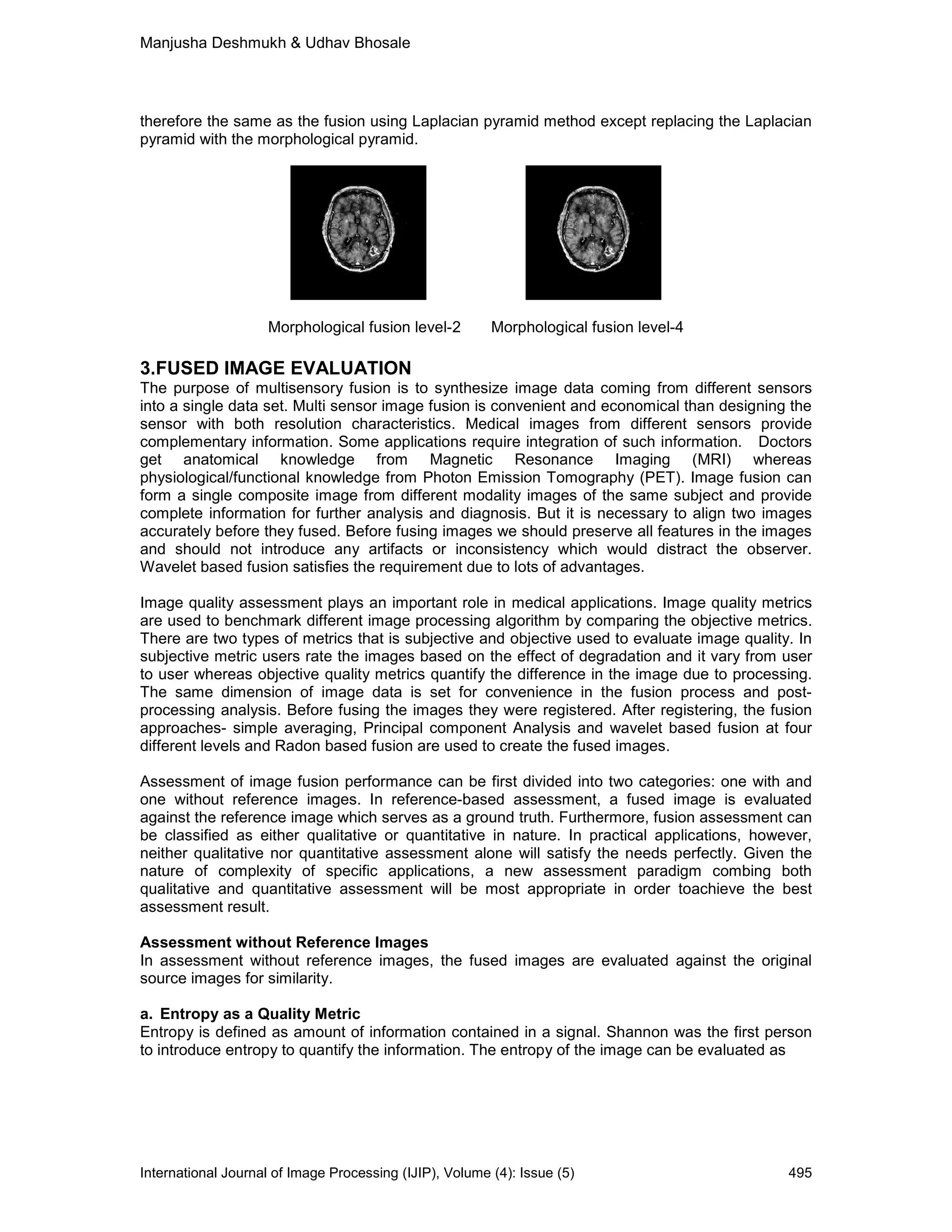 Manjusha Deshmukh & Udhav Bhosale
International Journal of Image Processing (IJIP), Volume (4): Issue (5) 495
therefore the same as the fusion using Laplacian pyramid method except replacing the Laplacian
pyramid with the morphological pyramid.
Morphological fusion level-2 Morphological fusion level-4
3.FUSED IMAGE EVALUATION
The purpose of multisensory fusion is to synthesize image data coming from different sensors
into a single data set. Multi sensor image fusion is convenient and economical than designing the
sensor with both resolution characteristics. Medical images from different sensors provide
complementary information. Some applications require integration of such information. Doctors
get anatomical knowledge from Magnetic Resonance Imaging (MRI) whereas
physiological/functional knowledge from Photon Emission Tomography (PET). Image fusion can
form a single composite image from different modality images of the same subject and provide
complete information for further analysis and diagnosis. But it is necessary to align two images
accurately before they fused. Before fusing images we should preserve all features in the images
and should not introduce any artifacts or inconsistency which would distract the observer.
Wavelet based fusion satisfies the requirement due to lots of advantages.
Image quality assessment plays an important role in medical applications. Image quality metrics
are used to benchmark different image processing algorithm by comparing the objective metrics.
There are two types of metrics that is subjective and objective used to evaluate image quality. In
subjective metric users rate the images based on the effect of degradation and it vary from user
to user whereas objective quality metrics quantify the difference in the image due to processing.
The same dimension of image data is set for convenience in the fusion process and post-
processing analysis. Before fusing the images they were registered. After registering, the fusion
approaches- simple averaging, Principal component Analysis and wavelet based fusion at four
different levels and Radon based fusion are used to create the fused images.
Assessment of image fusion performance can be first divided into two categories: one with and
one without reference images. In reference-based assessment, a fused image is evaluated
against the reference image which serves as a ground truth. Furthermore, fusion assessment can
be classified as either qualitative or quantitative in nature. In practical applications, however,
neither qualitative nor quantitative assessment alone will satisfy the needs perfectly. Given the
nature of complexity of specific applications, a new assessment paradigm combing both
qualitative and quantitative assessment will be most appropriate in order toachieve the best
assessment result.
Assessment without Reference Images
In assessment without reference images, the fused images are evaluated against the original
source images for similarity.
a. Entropy as a Quality Metric
Entropy is defined as amount of information contained in a signal. Shannon was the first person
to introduce entropy to quantify the information. The entropy of the image can be evaluated as
 