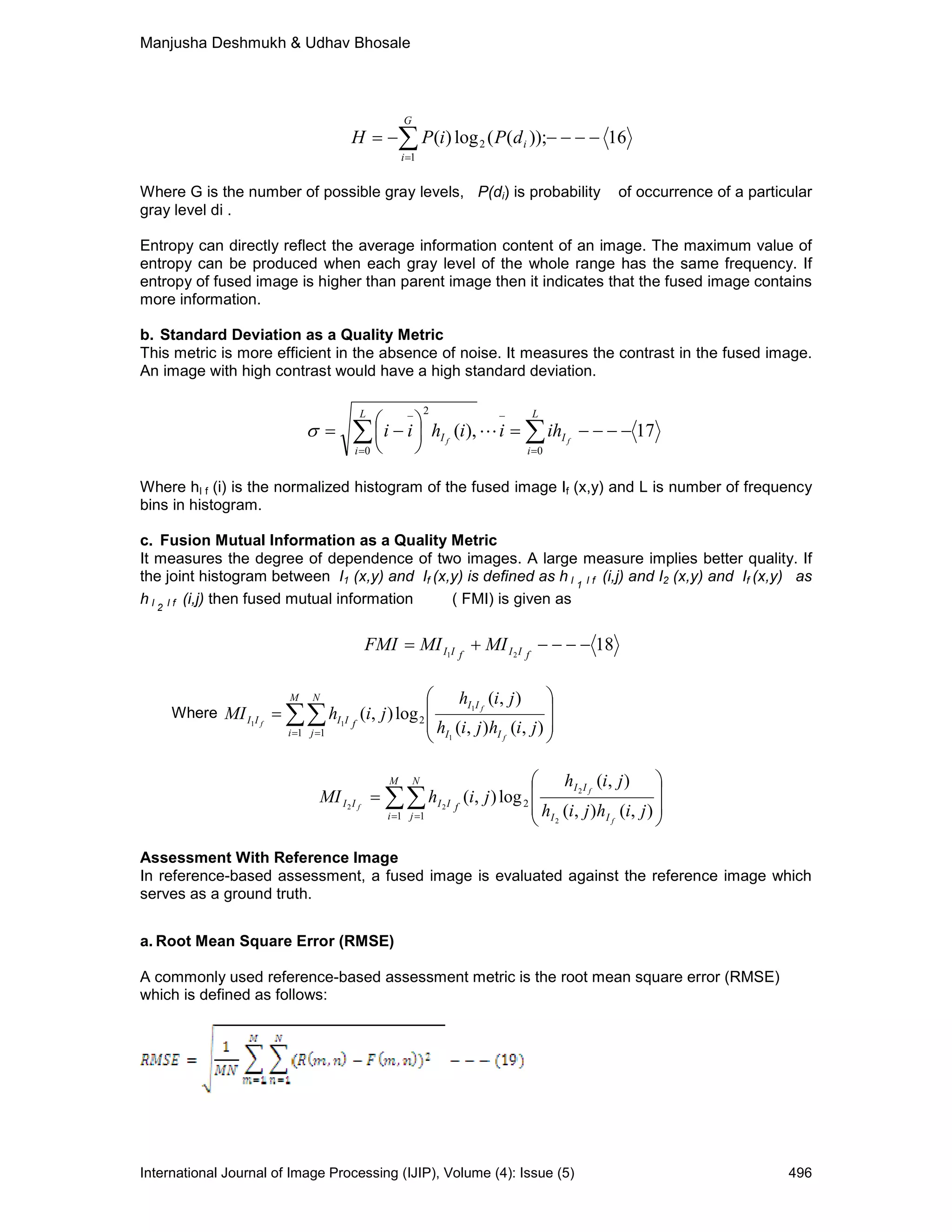Manjusha Deshmukh & Udhav Bhosale
International Journal of Image Processing (IJIP), Volume (4): Issue (5) 496
16));((log)(
1
2 −−−−−= ∑=
i
G
i
dPiPH
Where G is the number of possible gray levels, P(di) is probability of occurrence of a particular
gray level di .
Entropy can directly reflect the average information content of an image. The maximum value of
entropy can be produced when each gray level of the whole range has the same frequency. If
entropy of fused image is higher than parent image then it indicates that the fused image contains
more information.
b. Standard Deviation as a Quality Metric
This metric is more efficient in the absence of noise. It measures the contrast in the fused image.
An image with high contrast would have a high standard deviation.
17),(
00
2
−−−−=





−= ∑∑ =
−
=
− L
i
I
L
i
I ff
ihiihii Lσ
Where hI f (i) is the normalized histogram of the fused image If (x,y) and L is number of frequency
bins in histogram.
c. Fusion Mutual Information as a Quality Metric
It measures the degree of dependence of two images. A large measure implies better quality. If
the joint histogram between I1 (x,y) and If (x,y) is defined as h I 1 I f (i,j) and I2 (x,y) and If (x,y) as
h I 2 I f (i,j) then fused mutual information ( FMI) is given as
1821
−−−−+= fIIfII MIMIFMI
Where








= ∑∑= = ),(),(
),(
log),(
1
1
11 2
1 1 jihjih
jih
jihMI
f
f
f
II
II
M
i
N
j
fIIII








= ∑∑= = ),(),(
),(
log),(
2
2
22 2
1 1 jihjih
jih
jihMI
f
f
f
II
II
M
i
N
j
fIIII
Assessment With Reference Image
In reference-based assessment, a fused image is evaluated against the reference image which
serves as a ground truth.
a. Root Mean Square Error (RMSE)
A commonly used reference-based assessment metric is the root mean square error (RMSE)
which is defined as follows:
 