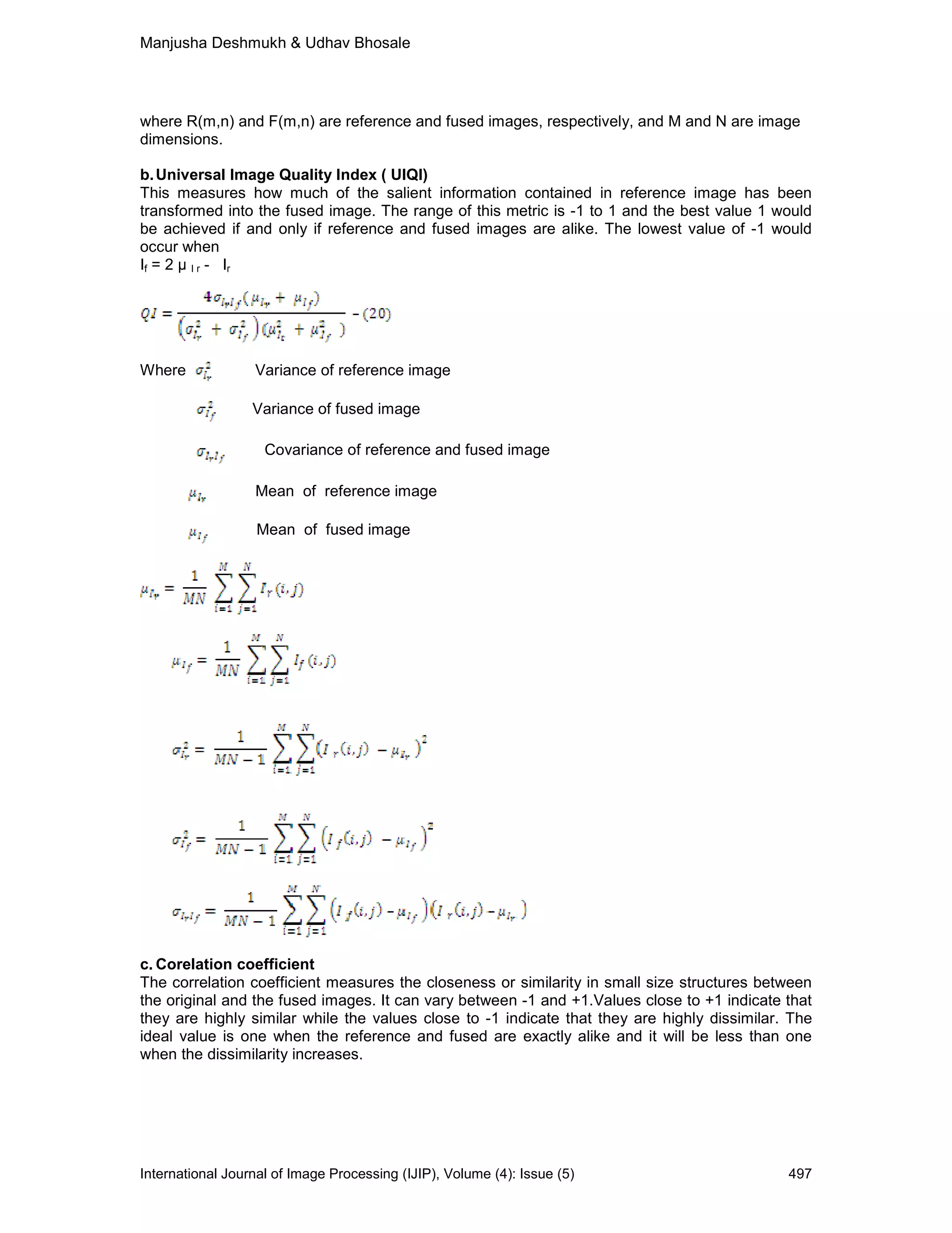 Manjusha Deshmukh & Udhav Bhosale
International Journal of Image Processing (IJIP), Volume (4): Issue (5) 497
where R(m,n) and F(m,n) are reference and fused images, respectively, and M and N are image
dimensions.
b.Universal Image Quality Index ( UIQI)
This measures how much of the salient information contained in reference image has been
transformed into the fused image. The range of this metric is -1 to 1 and the best value 1 would
be achieved if and only if reference and fused images are alike. The lowest value of -1 would
occur when
If = 2 I r - Ir
Where Variance of reference image
Variance of fused image
Covariance of reference and fused image
Mean of reference image
Mean of fused image
c. Corelation coefficient
The correlation coefficient measures the closeness or similarity in small size structures between
the original and the fused images. It can vary between -1 and +1.Values close to +1 indicate that
they are highly similar while the values close to -1 indicate that they are highly dissimilar. The
ideal value is one when the reference and fused are exactly alike and it will be less than one
when the dissimilarity increases.
 