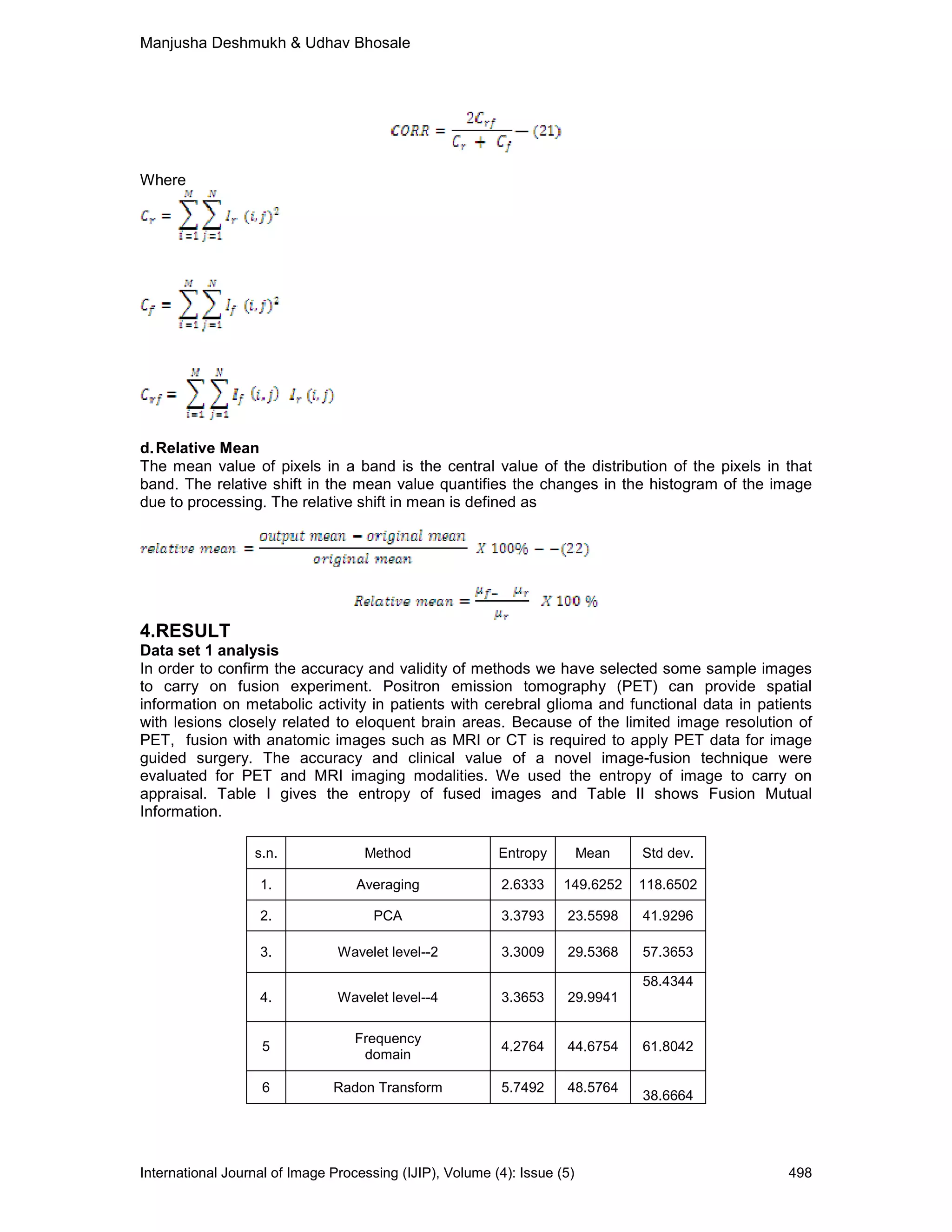 Manjusha Deshmukh & Udhav Bhosale
International Journal of Image Processing (IJIP), Volume (4): Issue (5) 498
Where
d.Relative Mean
The mean value of pixels in a band is the central value of the distribution of the pixels in that
band. The relative shift in the mean value quantifies the changes in the histogram of the image
due to processing. The relative shift in mean is defined as
4.RESULT
Data set 1 analysis
In order to confirm the accuracy and validity of methods we have selected some sample images
to carry on fusion experiment. Positron emission tomography (PET) can provide spatial
information on metabolic activity in patients with cerebral glioma and functional data in patients
with lesions closely related to eloquent brain areas. Because of the limited image resolution of
PET, fusion with anatomic images such as MRI or CT is required to apply PET data for image
guided surgery. The accuracy and clinical value of a novel image-fusion technique were
evaluated for PET and MRI imaging modalities. We used the entropy of image to carry on
appraisal. Table I gives the entropy of fused images and Table II shows Fusion Mutual
Information.
s.n. Method Entropy Mean Std dev.
1. Averaging 2.6333 149.6252 118.6502
2. PCA 3.3793 23.5598 41.9296
3. Wavelet level--2 3.3009 29.5368 57.3653
4. Wavelet level--4 3.3653 29.9941
58.4344
5
Frequency
domain
4.2764 44.6754 61.8042
6 Radon Transform 5.7492 48.5764
38.6664
 