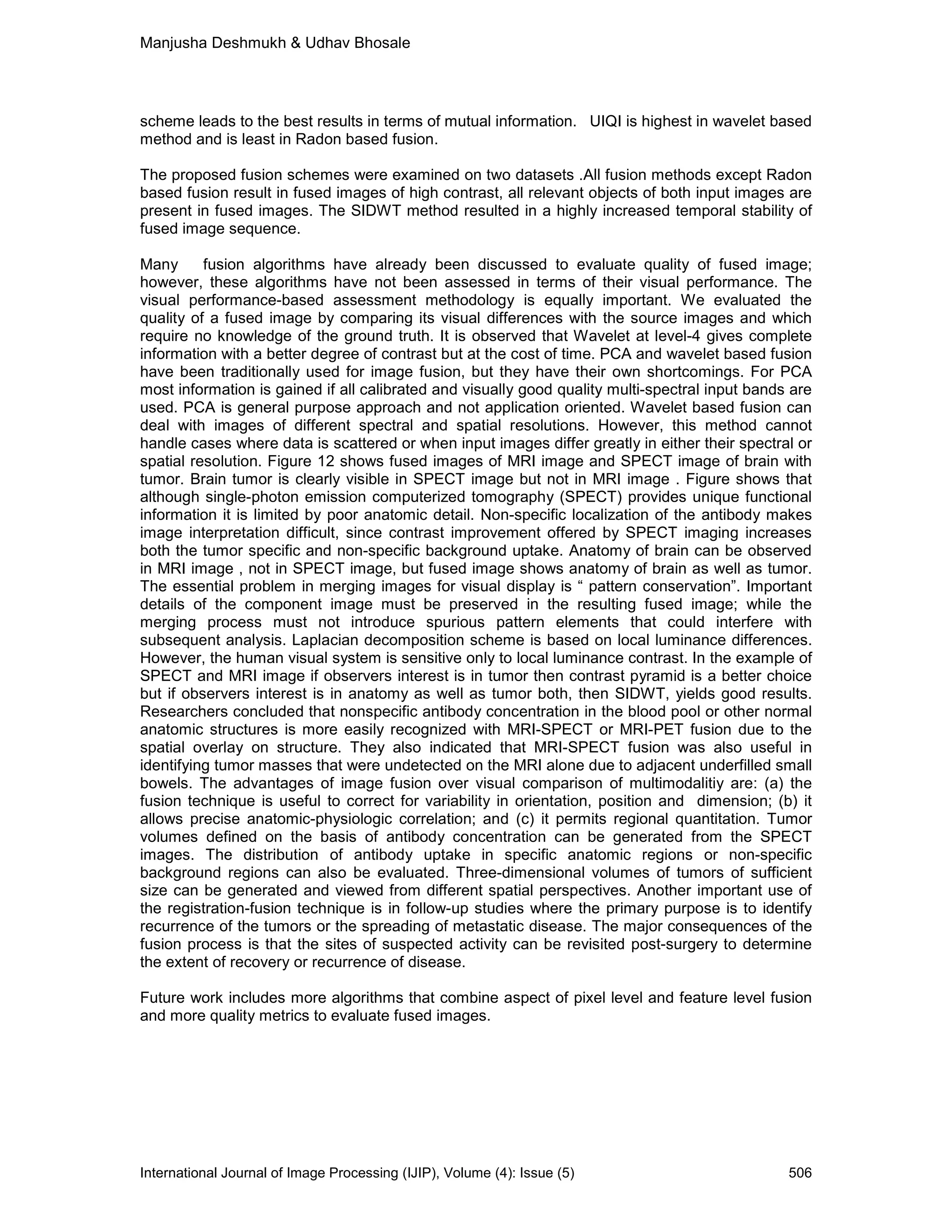 Manjusha Deshmukh & Udhav Bhosale
International Journal of Image Processing (IJIP), Volume (4): Issue (5) 506
scheme leads to the best results in terms of mutual information. UIQI is highest in wavelet based
method and is least in Radon based fusion.
The proposed fusion schemes were examined on two datasets .All fusion methods except Radon
based fusion result in fused images of high contrast, all relevant objects of both input images are
present in fused images. The SIDWT method resulted in a highly increased temporal stability of
fused image sequence.
Many fusion algorithms have already been discussed to evaluate quality of fused image;
however, these algorithms have not been assessed in terms of their visual performance. The
visual performance-based assessment methodology is equally important. We evaluated the
quality of a fused image by comparing its visual differences with the source images and which
require no knowledge of the ground truth. It is observed that Wavelet at level-4 gives complete
information with a better degree of contrast but at the cost of time. PCA and wavelet based fusion
have been traditionally used for image fusion, but they have their own shortcomings. For PCA
most information is gained if all calibrated and visually good quality multi-spectral input bands are
used. PCA is general purpose approach and not application oriented. Wavelet based fusion can
deal with images of different spectral and spatial resolutions. However, this method cannot
handle cases where data is scattered or when input images differ greatly in either their spectral or
spatial resolution. Figure 12 shows fused images of MRI image and SPECT image of brain with
tumor. Brain tumor is clearly visible in SPECT image but not in MRI image . Figure shows that
although single-photon emission computerized tomography (SPECT) provides unique functional
information it is limited by poor anatomic detail. Non-specific localization of the antibody makes
image interpretation difficult, since contrast improvement offered by SPECT imaging increases
both the tumor specific and non-specific background uptake. Anatomy of brain can be observed
in MRI image , not in SPECT image, but fused image shows anatomy of brain as well as tumor.
The essential problem in merging images for visual display is “ pattern conservation”. Important
details of the component image must be preserved in the resulting fused image; while the
merging process must not introduce spurious pattern elements that could interfere with
subsequent analysis. Laplacian decomposition scheme is based on local luminance differences.
However, the human visual system is sensitive only to local luminance contrast. In the example of
SPECT and MRI image if observers interest is in tumor then contrast pyramid is a better choice
but if observers interest is in anatomy as well as tumor both, then SIDWT, yields good results.
Researchers concluded that nonspecific antibody concentration in the blood pool or other normal
anatomic structures is more easily recognized with MRI-SPECT or MRI-PET fusion due to the
spatial overlay on structure. They also indicated that MRI-SPECT fusion was also useful in
identifying tumor masses that were undetected on the MRI alone due to adjacent underfilled small
bowels. The advantages of image fusion over visual comparison of multimodalitiy are: (a) the
fusion technique is useful to correct for variability in orientation, position and dimension; (b) it
allows precise anatomic-physiologic correlation; and (c) it permits regional quantitation. Tumor
volumes defined on the basis of antibody concentration can be generated from the SPECT
images. The distribution of antibody uptake in specific anatomic regions or non-specific
background regions can also be evaluated. Three-dimensional volumes of tumors of sufficient
size can be generated and viewed from different spatial perspectives. Another important use of
the registration-fusion technique is in follow-up studies where the primary purpose is to identify
recurrence of the tumors or the spreading of metastatic disease. The major consequences of the
fusion process is that the sites of suspected activity can be revisited post-surgery to determine
the extent of recovery or recurrence of disease.
Future work includes more algorithms that combine aspect of pixel level and feature level fusion
and more quality metrics to evaluate fused images.
 