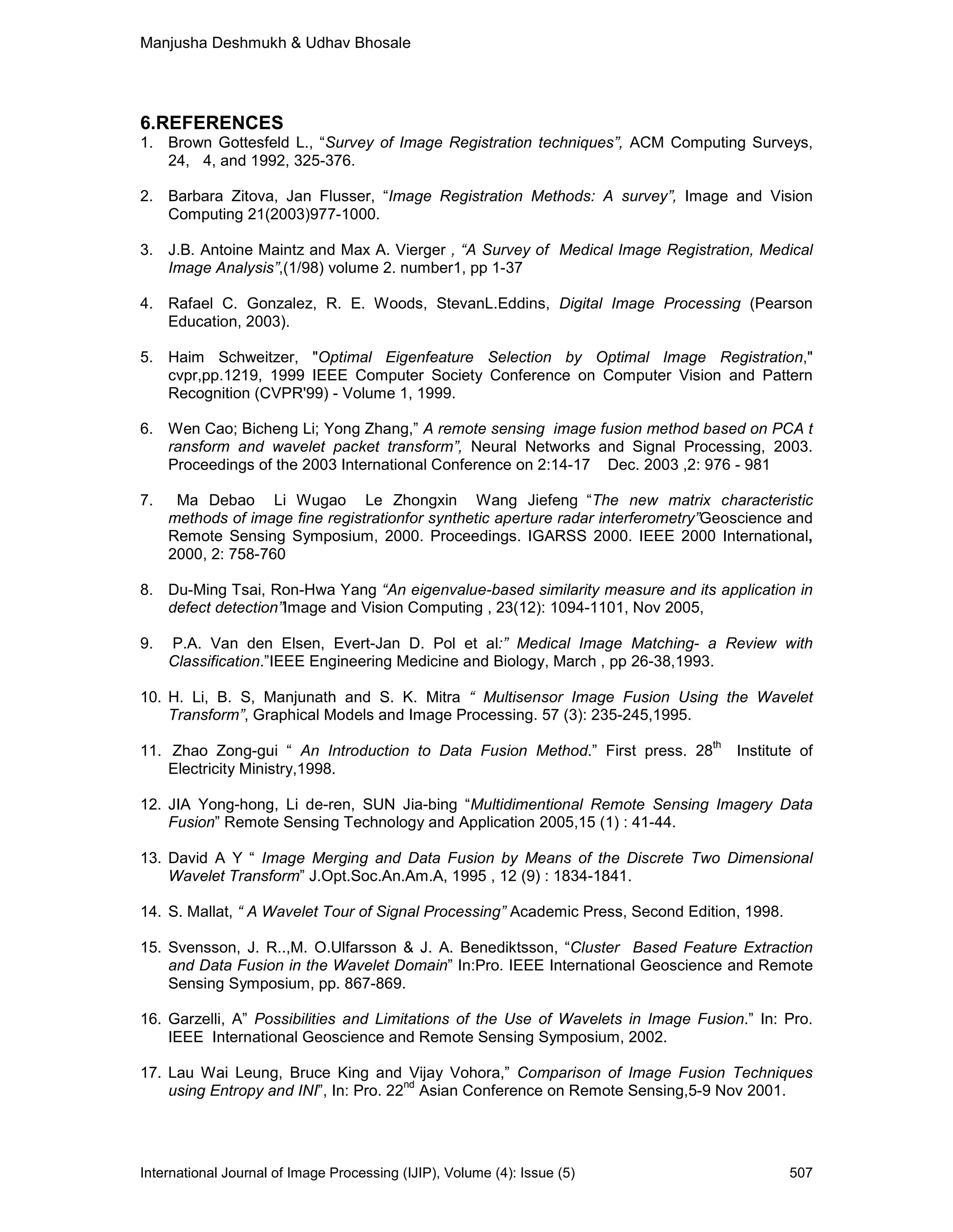 Manjusha Deshmukh & Udhav Bhosale
International Journal of Image Processing (IJIP), Volume (4): Issue (5) 507
6.REFERENCES
1. Brown Gottesfeld L., “Survey of Image Registration techniques”, ACM Computing Surveys,
24, 4, and 1992, 325-376.
2. Barbara Zitova, Jan Flusser, “Image Registration Methods: A survey”, Image and Vision
Computing 21(2003)977-1000.
3. J.B. Antoine Maintz and Max A. Vierger , “A Survey of Medical Image Registration, Medical
Image Analysis”,(1/98) volume 2. number1, pp 1-37
4. Rafael C. Gonzalez, R. E. Woods, StevanL.Eddins, Digital Image Processing (Pearson
Education, 2003).
5. Haim Schweitzer, "Optimal Eigenfeature Selection by Optimal Image Registration,"
cvpr,pp.1219, 1999 IEEE Computer Society Conference on Computer Vision and Pattern
Recognition (CVPR'99) - Volume 1, 1999.
6. Wen Cao; Bicheng Li; Yong Zhang,” A remote sensing image fusion method based on PCA t
ransform and wavelet packet transform”, Neural Networks and Signal Processing, 2003.
Proceedings of the 2003 International Conference on 2:14-17 Dec. 2003 ,2: 976 - 981
7. Ma Debao Li Wugao Le Zhongxin Wang Jiefeng “The new matrix characteristic
methods of image fine registrationfor synthetic aperture radar interferometry”Geoscience and
Remote Sensing Symposium, 2000. Proceedings. IGARSS 2000. IEEE 2000 International,
2000, 2: 758-760
8. Du-Ming Tsai, Ron-Hwa Yang “An eigenvalue-based similarity measure and its application in
defect detection”Image and Vision Computing , 23(12): 1094-1101, Nov 2005,
9. P.A. Van den Elsen, Evert-Jan D. Pol et al:” Medical Image Matching- a Review with
Classification.”IEEE Engineering Medicine and Biology, March , pp 26-38,1993.
10. H. Li, B. S, Manjunath and S. K. Mitra “ Multisensor Image Fusion Using the Wavelet
Transform”, Graphical Models and Image Processing. 57 (3): 235-245,1995.
11. Zhao Zong-gui “ An Introduction to Data Fusion Method.” First press. 28
th
Institute of
Electricity Ministry,1998.
12. JIA Yong-hong, Li de-ren, SUN Jia-bing “Multidimentional Remote Sensing Imagery Data
Fusion” Remote Sensing Technology and Application 2005,15 (1) : 41-44.
13. David A Y “ Image Merging and Data Fusion by Means of the Discrete Two Dimensional
Wavelet Transform” J.Opt.Soc.An.Am.A, 1995 , 12 (9) : 1834-1841.
14. S. Mallat, “ A Wavelet Tour of Signal Processing” Academic Press, Second Edition, 1998.
15. Svensson, J. R..,M. O.Ulfarsson & J. A. Benediktsson, “Cluster Based Feature Extraction
and Data Fusion in the Wavelet Domain” In:Pro. IEEE International Geoscience and Remote
Sensing Symposium, pp. 867-869.
16. Garzelli, A” Possibilities and Limitations of the Use of Wavelets in Image Fusion.” In: Pro.
IEEE International Geoscience and Remote Sensing Symposium, 2002.
17. Lau Wai Leung, Bruce King and Vijay Vohora,” Comparison of Image Fusion Techniques
using Entropy and INI”, In: Pro. 22
nd
Asian Conference on Remote Sensing,5-9 Nov 2001.
 