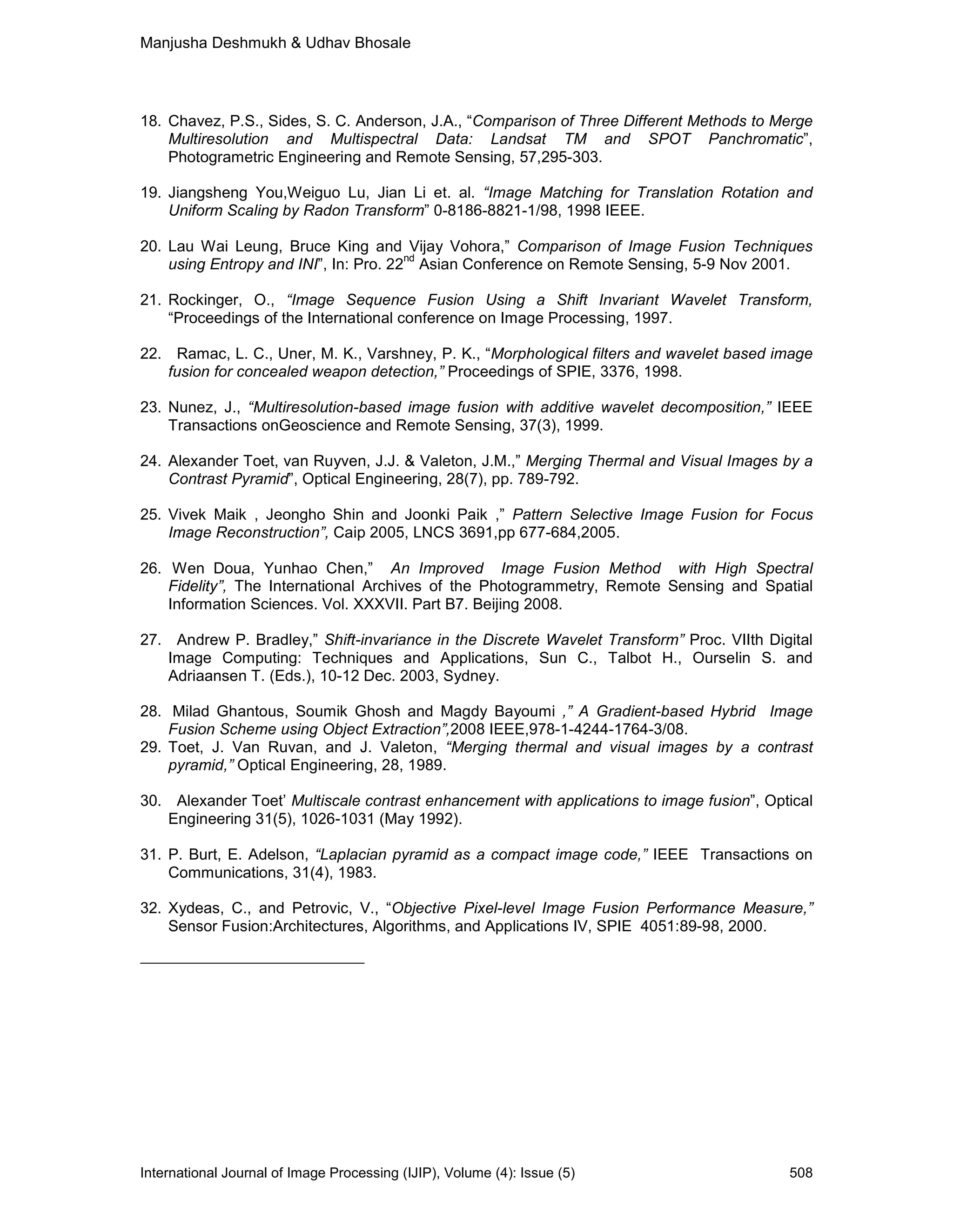 Manjusha Deshmukh & Udhav Bhosale
International Journal of Image Processing (IJIP), Volume (4): Issue (5) 508
18. Chavez, P.S., Sides, S. C. Anderson, J.A., “Comparison of Three Different Methods to Merge
Multiresolution and Multispectral Data: Landsat TM and SPOT Panchromatic”,
Photogrametric Engineering and Remote Sensing, 57,295-303.
19. Jiangsheng You,Weiguo Lu, Jian Li et. al. “Image Matching for Translation Rotation and
Uniform Scaling by Radon Transform” 0-8186-8821-1/98, 1998 IEEE.
20. Lau Wai Leung, Bruce King and Vijay Vohora,” Comparison of Image Fusion Techniques
using Entropy and INI”, In: Pro. 22
nd
Asian Conference on Remote Sensing, 5-9 Nov 2001.
21. Rockinger, O., “Image Sequence Fusion Using a Shift Invariant Wavelet Transform,
“Proceedings of the International conference on Image Processing, 1997.
22. Ramac, L. C., Uner, M. K., Varshney, P. K., “Morphological filters and wavelet based image
fusion for concealed weapon detection,” Proceedings of SPIE, 3376, 1998.
23. Nunez, J., “Multiresolution-based image fusion with additive wavelet decomposition,” IEEE
Transactions onGeoscience and Remote Sensing, 37(3), 1999.
24. Alexander Toet, van Ruyven, J.J. & Valeton, J.M.,” Merging Thermal and Visual Images by a
Contrast Pyramid”, Optical Engineering, 28(7), pp. 789-792.
25. Vivek Maik , Jeongho Shin and Joonki Paik ,” Pattern Selective Image Fusion for Focus
Image Reconstruction”, Caip 2005, LNCS 3691,pp 677-684,2005.
26. Wen Doua, Yunhao Chen,” An Improved Image Fusion Method with High Spectral
Fidelity”, The International Archives of the Photogrammetry, Remote Sensing and Spatial
Information Sciences. Vol. XXXVII. Part B7. Beijing 2008.
27. Andrew P. Bradley,” Shift-invariance in the Discrete Wavelet Transform” Proc. VIIth Digital
Image Computing: Techniques and Applications, Sun C., Talbot H., Ourselin S. and
Adriaansen T. (Eds.), 10-12 Dec. 2003, Sydney.
28. Milad Ghantous, Soumik Ghosh and Magdy Bayoumi ,” A Gradient-based Hybrid Image
Fusion Scheme using Object Extraction”,2008 IEEE,978-1-4244-1764-3/08.
29. Toet, J. Van Ruvan, and J. Valeton, “Merging thermal and visual images by a contrast
pyramid,” Optical Engineering, 28, 1989.
30. Alexander Toet’ Multiscale contrast enhancement with applications to image fusion”, Optical
Engineering 31(5), 1026-1031 (May 1992).
31. P. Burt, E. Adelson, “Laplacian pyramid as a compact image code,” IEEE Transactions on
Communications, 31(4), 1983.
32. Xydeas, C., and Petrovic, V., “Objective Pixel-level Image Fusion Performance Measure,”
Sensor Fusion:Architectures, Algorithms, and Applications IV, SPIE 4051:89-98, 2000.
 