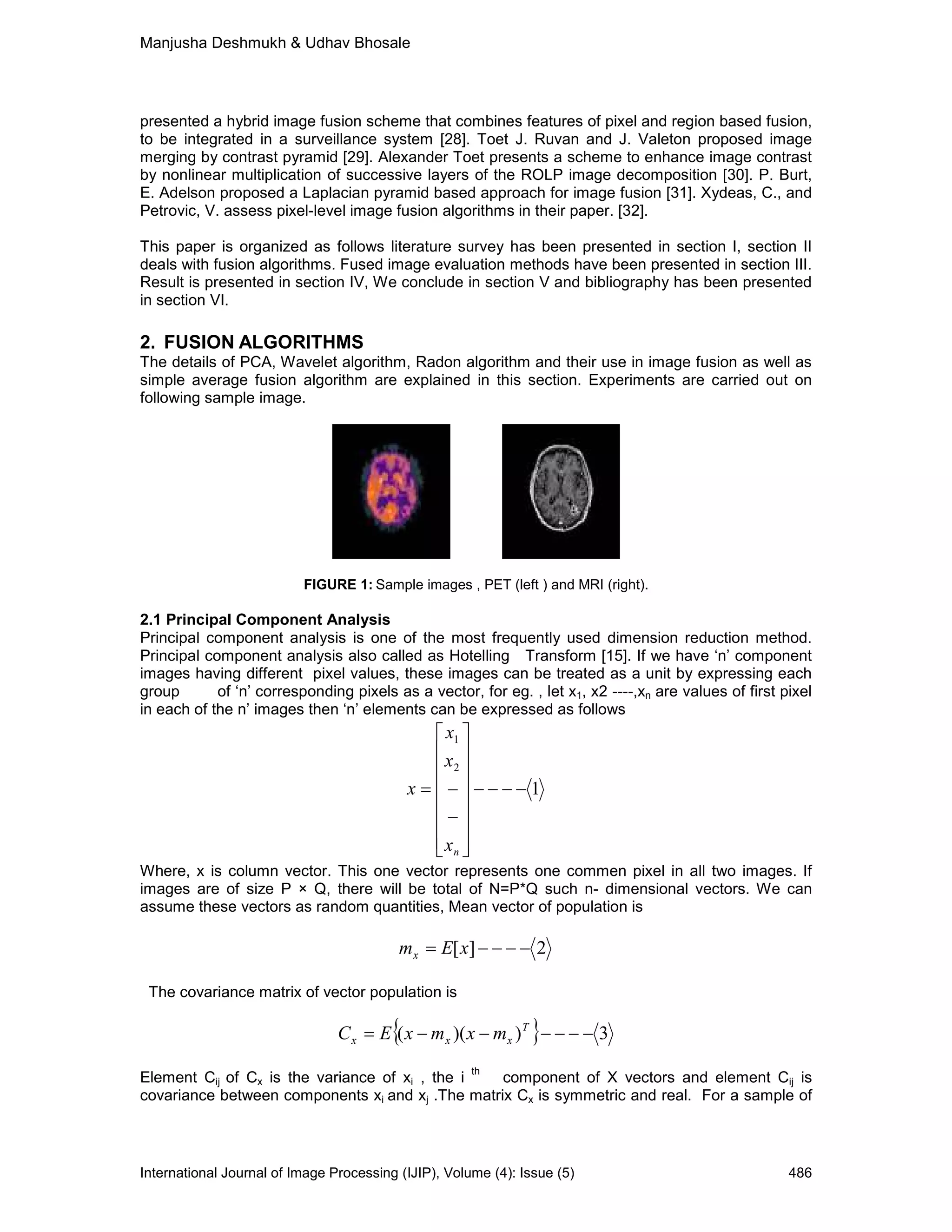 Manjusha Deshmukh & Udhav Bhosale
International Journal of Image Processing (IJIP), Volume (4): Issue (5) 486
presented a hybrid image fusion scheme that combines features of pixel and region based fusion,
to be integrated in a surveillance system [28]. Toet J. Ruvan and J. Valeton proposed image
merging by contrast pyramid [29]. Alexander Toet presents a scheme to enhance image contrast
by nonlinear multiplication of successive layers of the ROLP image decomposition [30]. P. Burt,
E. Adelson proposed a Laplacian pyramid based approach for image fusion [31]. Xydeas, C., and
Petrovic, V. assess pixel-level image fusion algorithms in their paper. [32].
This paper is organized as follows literature survey has been presented in section I, section II
deals with fusion algorithms. Fused image evaluation methods have been presented in section III.
Result is presented in section IV, We conclude in section V and bibliography has been presented
in section VI.
2. FUSION ALGORITHMS
The details of PCA, Wavelet algorithm, Radon algorithm and their use in image fusion as well as
simple average fusion algorithm are explained in this section. Experiments are carried out on
following sample image.
FIGURE 1: Sample images , PET (left ) and MRI (right).
2.1 Principal Component Analysis
Principal component analysis is one of the most frequently used dimension reduction method.
Principal component analysis also called as Hotelling Transform [15]. If we have ‘n’ component
images having different pixel values, these images can be treated as a unit by expressing each
group of ‘n’ corresponding pixels as a vector, for eg. , let x1, x2 ----,xn are values of first pixel
in each of the n’ images then ‘n’ elements can be expressed as follows
1
2
1
−−−−
















−
−=
nx
x
x
x
Where, x is column vector. This one vector represents one commen pixel in all two images. If
images are of size P × Q, there will be total of N=P*Q such n- dimensional vectors. We can
assume these vectors as random quantities, Mean vector of population is
2][ −−−−= xEmx
The covariance matrix of vector population is
{ } 3))(( −−−−−−= T
xxx mxmxEC
Element Cij of Cx is the variance of xi , the i
th
component of X vectors and element Cij is
covariance between components xi and xj .The matrix Cx is symmetric and real. For a sample of
 