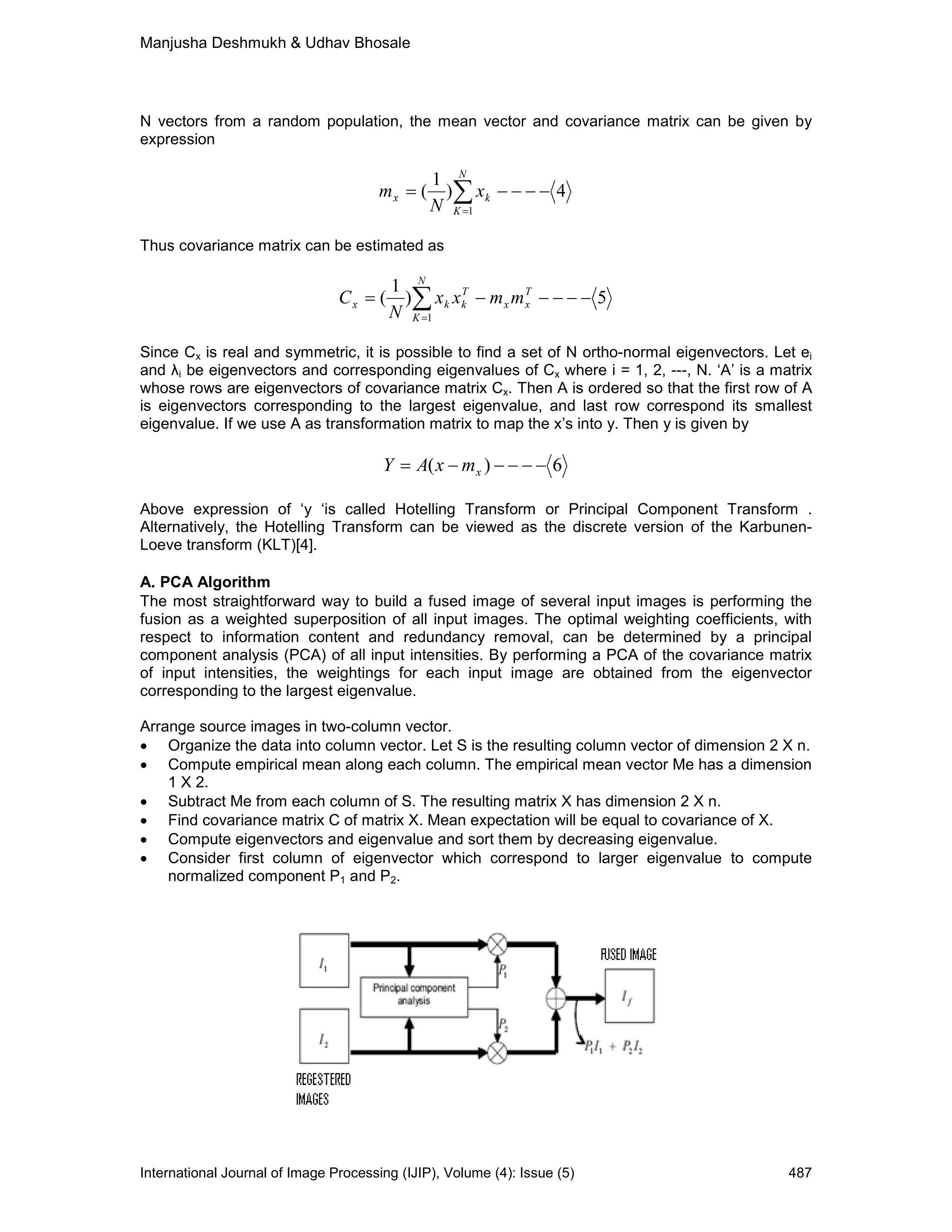 Manjusha Deshmukh & Udhav Bhosale
International Journal of Image Processing (IJIP), Volume (4): Issue (5) 487
N vectors from a random population, the mean vector and covariance matrix can be given by
expression
∑=
−−−−=
N
K
kx x
N
m
1
4)
1
(
Thus covariance matrix can be estimated as
5)
1
(
1
−−−−−= ∑=
T
xx
T
k
N
K
kx mmxx
N
C
Since Cx is real and symmetric, it is possible to find a set of N ortho-normal eigenvectors. Let ei
and λi be eigenvectors and corresponding eigenvalues of Cx where i = 1, 2, ---, N. ‘A’ is a matrix
whose rows are eigenvectors of covariance matrix Cx. Then A is ordered so that the first row of A
is eigenvectors corresponding to the largest eigenvalue, and last row correspond its smallest
eigenvalue. If we use A as transformation matrix to map the x’s into y. Then y is given by
6)( −−−−−= xmxAY
Above expression of ‘y ‘is called Hotelling Transform or Principal Component Transform .
Alternatively, the Hotelling Transform can be viewed as the discrete version of the Karbunen-
Loeve transform (KLT)[4].
A. PCA Algorithm
The most straightforward way to build a fused image of several input images is performing the
fusion as a weighted superposition of all input images. The optimal weighting coefficients, with
respect to information content and redundancy removal, can be determined by a principal
component analysis (PCA) of all input intensities. By performing a PCA of the covariance matrix
of input intensities, the weightings for each input image are obtained from the eigenvector
corresponding to the largest eigenvalue.
Arrange source images in two-column vector.
• Organize the data into column vector. Let S is the resulting column vector of dimension 2 X n.
• Compute empirical mean along each column. The empirical mean vector Me has a dimension
1 X 2.
• Subtract Me from each column of S. The resulting matrix X has dimension 2 X n.
• Find covariance matrix C of matrix X. Mean expectation will be equal to covariance of X.
• Compute eigenvectors and eigenvalue and sort them by decreasing eigenvalue.
• Consider first column of eigenvector which correspond to larger eigenvalue to compute
normalized component P1 and P2.
 