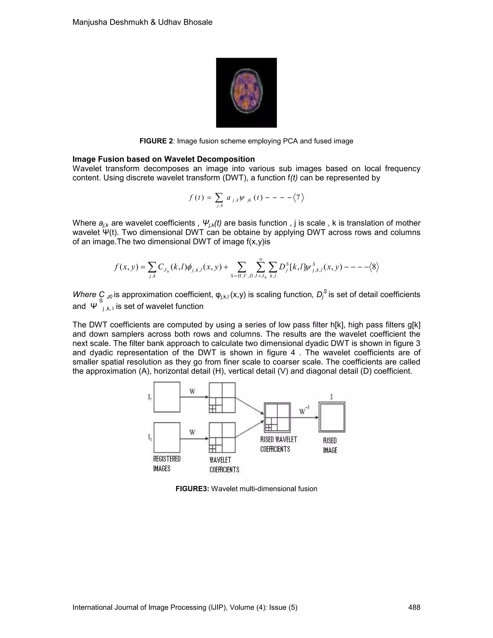 Manjusha Deshmukh & Udhav Bhosale
International Journal of Image Processing (IJIP), Volume (4): Issue (5) 488
FIGURE 2: Image fusion scheme employing PCA and fused image
Image Fusion based on Wavelet Decomposition
Wavelet transform decomposes an image into various sub images based on local frequency
content. Using discrete wavelet transform (DWT), a function f(t) can be represented by
7)()(
,
, −−−−= ∑ tatf jk
kj
kj ψ
Where aj,k are wavelet coefficients , Ψj,k(t) are basis function , j is scale , k is translation of mother
wavelet Ψ(t). Two dimensional DWT can be obtaine by applying DWT across rows and columns
of an image.The two dimensional DWT of image f(x,y)is
8),(],[),(),(),(
,, ,
,,,,
, 0
0
−−−−+= ∑ ∑ ∑∑ =
∞
=
yxlkDyxlkCyxf
DVHS JJ lk
S
lkj
S
jlkj
kj
J ψφ
Where C J0 is approximation coefficient, φj,k,l (x,y) is scaling function, Dj
S
is set of detail coefficients
and Ψ
S
j ,k, l is set of wavelet function
The DWT coefficients are computed by using a series of low pass filter h[k], high pass filters g[k]
and down samplers across both rows and columns. The results are the wavelet coefficient the
next scale. The filter bank approach to calculate two dimensional dyadic DWT is shown in figure 3
and dyadic representation of the DWT is shown in figure 4 . The wavelet coefficients are of
smaller spatial resolution as they go from finer scale to coarser scale. The coefficients are called
the approximation (A), horizontal detail (H), vertical detail (V) and diagonal detail (D) coefficient.
FIGURE3: Wavelet multi-dimensional fusion
 