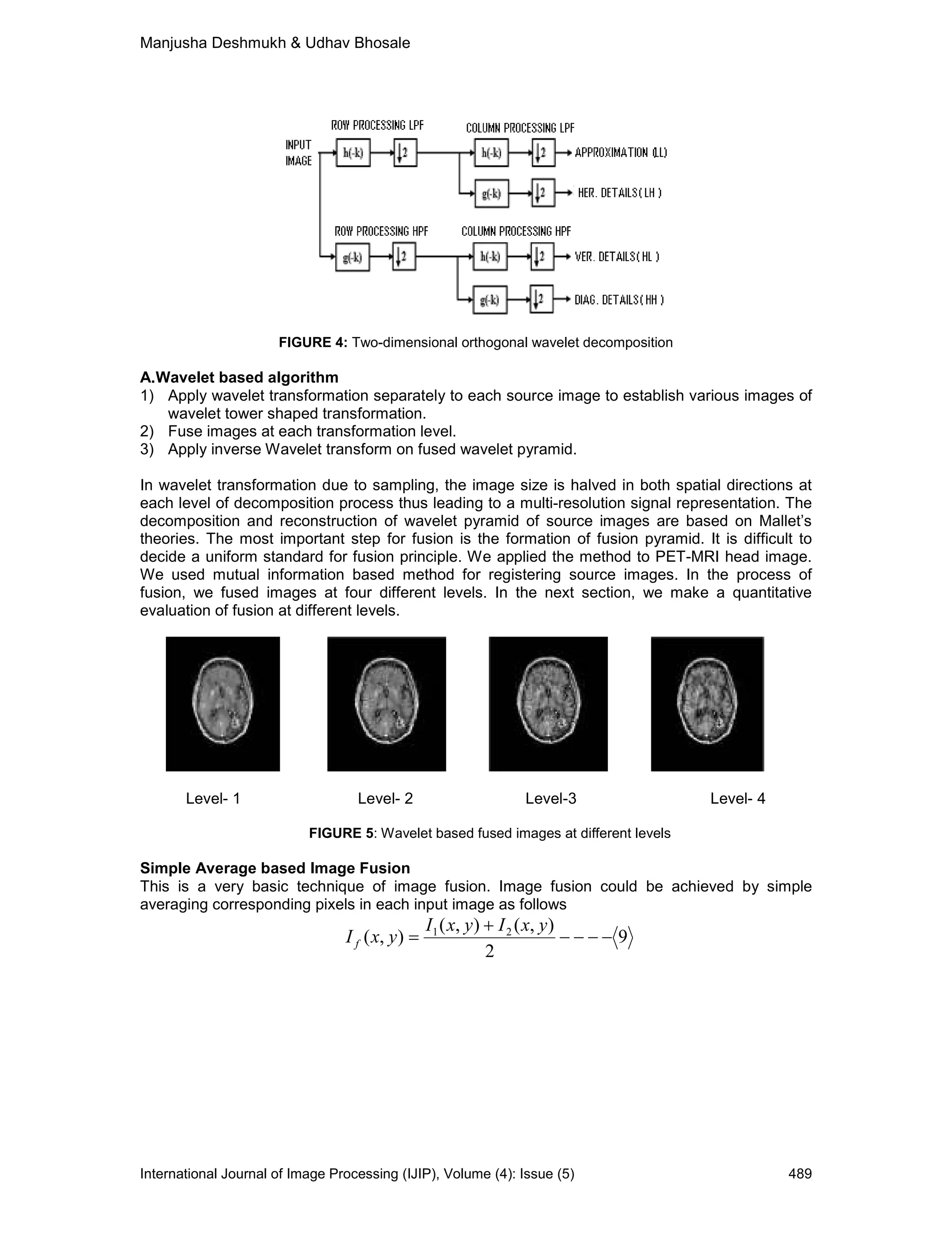 Manjusha Deshmukh & Udhav Bhosale
International Journal of Image Processing (IJIP), Volume (4): Issue (5) 489
FIGURE 4: Two-dimensional orthogonal wavelet decomposition
A.Wavelet based algorithm
1) Apply wavelet transformation separately to each source image to establish various images of
wavelet tower shaped transformation.
2) Fuse images at each transformation level.
3) Apply inverse Wavelet transform on fused wavelet pyramid.
In wavelet transformation due to sampling, the image size is halved in both spatial directions at
each level of decomposition process thus leading to a multi-resolution signal representation. The
decomposition and reconstruction of wavelet pyramid of source images are based on Mallet’s
theories. The most important step for fusion is the formation of fusion pyramid. It is difficult to
decide a uniform standard for fusion principle. We applied the method to PET-MRI head image.
We used mutual information based method for registering source images. In the process of
fusion, we fused images at four different levels. In the next section, we make a quantitative
evaluation of fusion at different levels.
Level- 1 Level- 2 Level-3 Level- 4
FIGURE 5: Wavelet based fused images at different levels
Simple Average based Image Fusion
This is a very basic technique of image fusion. Image fusion could be achieved by simple
averaging corresponding pixels in each input image as follows
9
2
),(),(
),( 21
−−−−
+
=
yxIyxI
yxI f
 