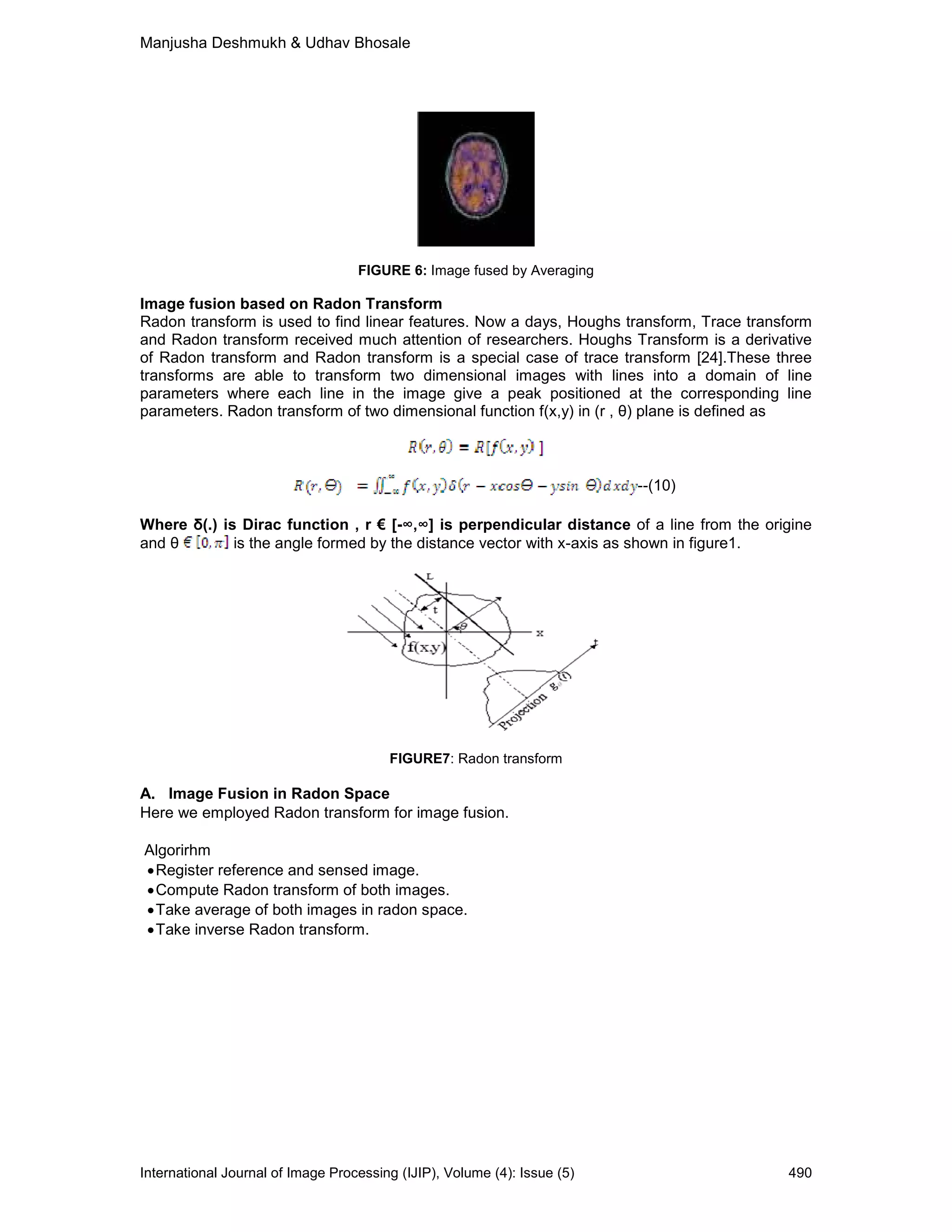 Manjusha Deshmukh & Udhav Bhosale
International Journal of Image Processing (IJIP), Volume (4): Issue (5) 490
FIGURE 6: Image fused by Averaging
Image fusion based on Radon Transform
Radon transform is used to find linear features. Now a days, Houghs transform, Trace transform
and Radon transform received much attention of researchers. Houghs Transform is a derivative
of Radon transform and Radon transform is a special case of trace transform [24].These three
transforms are able to transform two dimensional images with lines into a domain of line
parameters where each line in the image give a peak positioned at the corresponding line
parameters. Radon transform of two dimensional function f(x,y) in (r , θ) plane is defined as
--(10)
Where δ(.) is Dirac function , r € [-∞,∞] is perpendicular distance of a line from the origine
and θ is the angle formed by the distance vector with x-axis as shown in figure1.
FIGURE7: Radon transform
A. Image Fusion in Radon Space
Here we employed Radon transform for image fusion.
Algorirhm
•Register reference and sensed image.
•Compute Radon transform of both images.
•Take average of both images in radon space.
•Take inverse Radon transform.
 