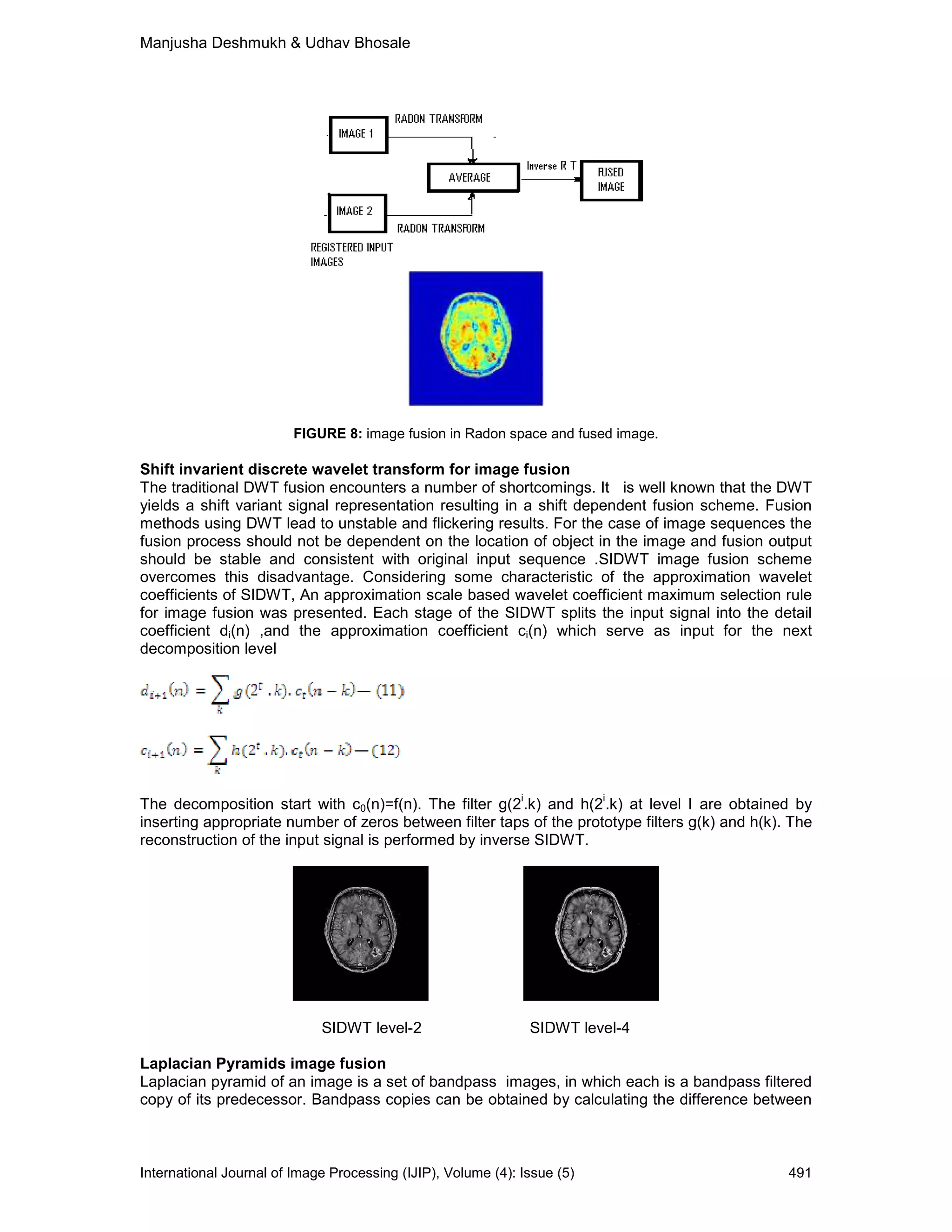 Manjusha Deshmukh & Udhav Bhosale
International Journal of Image Processing (IJIP), Volume (4): Issue (5) 491
FIGURE 8: image fusion in Radon space and fused image.
Shift invarient discrete wavelet transform for image fusion
The traditional DWT fusion encounters a number of shortcomings. It is well known that the DWT
yields a shift variant signal representation resulting in a shift dependent fusion scheme. Fusion
methods using DWT lead to unstable and flickering results. For the case of image sequences the
fusion process should not be dependent on the location of object in the image and fusion output
should be stable and consistent with original input sequence .SIDWT image fusion scheme
overcomes this disadvantage. Considering some characteristic of the approximation wavelet
coefficients of SIDWT, An approximation scale based wavelet coefficient maximum selection rule
for image fusion was presented. Each stage of the SIDWT splits the input signal into the detail
coefficient di(n) ,and the approximation coefficient ci(n) which serve as input for the next
decomposition level
The decomposition start with c0(n)=f(n). The filter g(2
i
.k) and h(2
i
.k) at level I are obtained by
inserting appropriate number of zeros between filter taps of the prototype filters g(k) and h(k). The
reconstruction of the input signal is performed by inverse SIDWT.
SIDWT level-2 SIDWT level-4
Laplacian Pyramids image fusion
Laplacian pyramid of an image is a set of bandpass images, in which each is a bandpass filtered
copy of its predecessor. Bandpass copies can be obtained by calculating the difference between
 