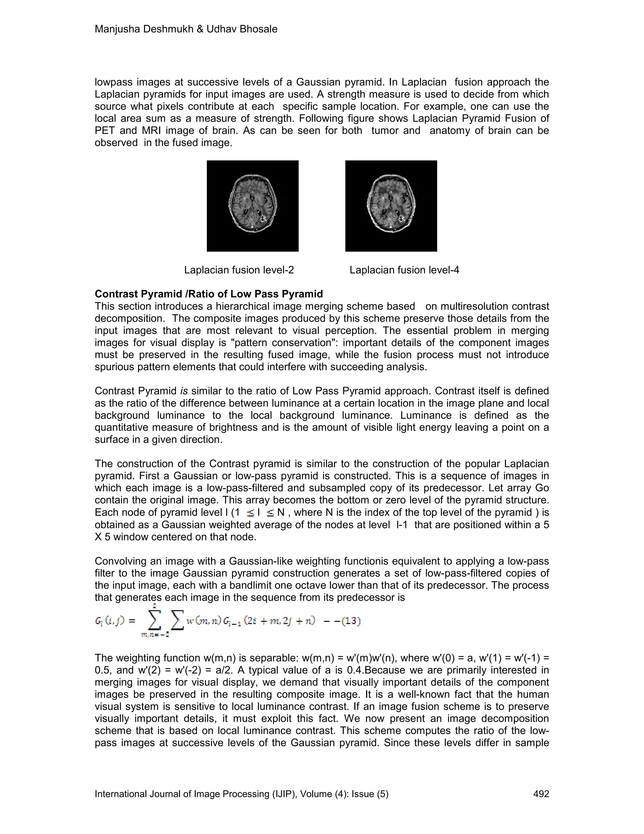 Manjusha Deshmukh & Udhav Bhosale
International Journal of Image Processing (IJIP), Volume (4): Issue (5) 492
lowpass images at successive levels of a Gaussian pyramid. In Laplacian fusion approach the
Laplacian pyramids for input images are used. A strength measure is used to decide from which
source what pixels contribute at each specific sample location. For example, one can use the
local area sum as a measure of strength. Following figure shows Laplacian Pyramid Fusion of
PET and MRI image of brain. As can be seen for both tumor and anatomy of brain can be
observed in the fused image.
Laplacian fusion level-2 Laplacian fusion level-4
Contrast Pyramid /Ratio of Low Pass Pyramid
This section introduces a hierarchical image merging scheme based on multiresolution contrast
decomposition. The composite images produced by this scheme preserve those details from the
input images that are most relevant to visual perception. The essential problem in merging
images for visual display is "pattern conservation": important details of the component images
must be preserved in the resulting fused image, while the fusion process must not introduce
spurious pattern elements that could interfere with succeeding analysis.
Contrast Pyramid is similar to the ratio of Low Pass Pyramid approach. Contrast itself is defined
as the ratio of the difference between luminance at a certain location in the image plane and local
background luminance to the local background luminance. Luminance is defined as the
quantitative measure of brightness and is the amount of visible light energy leaving a point on a
surface in a given direction.
The construction of the Contrast pyramid is similar to the construction of the popular Laplacian
pyramid. First a Gaussian or low-pass pyramid is constructed. This is a sequence of images in
which each image is a low-pass-filtered and subsampled copy of its predecessor. Let array Go
contain the original image. This array becomes the bottom or zero level of the pyramid structure.
Each node of pyramid level l (1 l N , where N is the index of the top level of the pyramid ) is
obtained as a Gaussian weighted average of the nodes at level l-1 that are positioned within a 5
X 5 window centered on that node.
Convolving an image with a Gaussian-like weighting functionis equivalent to applying a low-pass
filter to the image Gaussian pyramid construction generates a set of low-pass-filtered copies of
the input image, each with a bandlimit one octave lower than that of its predecessor. The process
that generates each image in the sequence from its predecessor is
The weighting function w(m,n) is separable: w(m,n) = w'(m)w'(n), where w'(0) = a, w'(1) = w'(-1) =
0.5, and w'(2) = w'(-2) = a/2. A typical value of a is 0.4.Because we are primarily interested in
merging images for visual display, we demand that visually important details of the component
images be preserved in the resulting composite image. It is a well-known fact that the human
visual system is sensitive to local luminance contrast. If an image fusion scheme is to preserve
visually important details, it must exploit this fact. We now present an image decomposition
scheme that is based on local luminance contrast. This scheme computes the ratio of the low-
pass images at successive levels of the Gaussian pyramid. Since these levels differ in sample
 