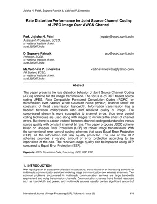 Jigisha N. Patel, Suprava Patnaik & Vaibhavi P. Lineswala
International Journal of Image Processing (IJIP), Volume (4): Issue (6) 610
Rate Distortion Performance for Joint Source Channel Coding
of JPEG Image Over AWGN Channel
Prof. Jigisha N. Patel jnpatel@eced.svnit.ac.in
Assistant Professor, ECED,
s v national institute of tech.
surat,395007,india
Dr Suprava Patnaik ssp@eced.svnit.ac.in
Professor, ECED,
s v national institute of tech.
surat,395007,india
Ms.Vaibhavi P. Lineswala vaibhavilineswala@yahoo.co.in
PG Student, ECED,
s v national institute of tech.
surat,395007,india
Abstract
This paper presents the rate distortion behavior of Joint Source Channel Coding
(JSCC) scheme for still image transmission. The focus is on DCT based source
coding JPEG, Rate Compatible Punctured Convolution Codes (RCPC) for
transmission over Additive White Gaussian Noise (AWGN) channel under the
constraint of fixed transmission bandwidth. Information transmission has a
tradeoff between compression ratio and received quality of image. The
compressed stream is more susceptible to channel errors, thus error control
coding techniques are used along with images to minimize the effect of channel
errors. But there is a clear tradeoff between channel coding redundancies versus
source quality with constant channel bit rate. This paper proposes JSCC scheme
based on Unequal Error Protection (UEP) for robust image transmission. With
the conventional error control coding schemes that uses Equal Error Protection
(EEP), all the information bits are equally protected. The use of the UEP
schemes provides a varying amount of error protection according to the
importance of the data. The received image quality can be improved using UEP
compared to Equal Error Protection (EEP).
Keywords: JPEG, Convolution Code, Puncturing, JSCC, UEP, EEP
1. INTRODUCTION
With rapid growth of data communication infrastructure, there has been an increasing demand for
multimedia communication services involving image communication over wireless channels. Two
common problems encountered in multimedia communication services are large bandwidth
requirement and noisy transmission channels. Communication channels have limited resources
such as bandwidth and power, and multimedia sources usually contain significant amount of
 
