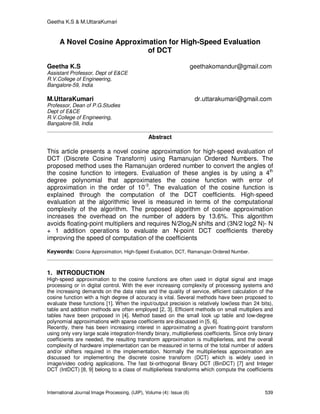 Geetha K.S & M.UttaraKumari
International Journal Image Processing, (IJIP), Volume (4): Issue (6) 539
A Novel Cosine Approximation for High-Speed Evaluation
of DCT
Geetha K.S geethakomandur@gmail.com
Assistant Professor, Dept of E&CE
R.V.College of Engineering,
Bangalore-59, India
M.UttaraKumari dr.uttarakumari@gmail.com
Professor, Dean of P.G.Studies
Dept of E&CE
R.V.College of Engineering,
Bangalore-59, India
Abstract
This article presents a novel cosine approximation for high-speed evaluation of
DCT (Discrete Cosine Transform) using Ramanujan Ordered Numbers. The
proposed method uses the Ramanujan ordered number to convert the angles of
the cosine function to integers. Evaluation of these angles is by using a 4th
degree polynomial that approximates the cosine function with error of
approximation in the order of 10-3
. The evaluation of the cosine function is
explained through the computation of the DCT coefficients. High-speed
evaluation at the algorithmic level is measured in terms of the computational
complexity of the algorithm. The proposed algorithm of cosine approximation
increases the overhead on the number of adders by 13.6%. This algorithm
avoids floating-point multipliers and requires N/2log2N shifts and (3N/2 log2 N)- N
+ 1 addition operations to evaluate an N-point DCT coefficients thereby
improving the speed of computation of the coefficients
Keywords: Cosine Approximation, High-Speed Evaluation, DCT, Ramanujan Ordered Number.
1. INTRODUCTION
High-speed approximation to the cosine functions are often used in digital signal and image
processing or in digital control. With the ever increasing complexity of processing systems and
the increasing demands on the data rates and the quality of service, efficient calculation of the
cosine function with a high degree of accuracy is vital. Several methods have been proposed to
evaluate these functions [1]. When the input/output precision is relatively low(less than 24 bits),
table and addition methods are often employed [2, 3]. Efficient methods on small multipliers and
tables have been proposed in [4]. Method based on the small look up table and low-degree
polynomial approximations with sparse coefficients are discussed in [5, 6].
Recently, there has been increasing interest in approximating a given floating-point transform
using only very large scale integration-friendly binary, multiplierless coefficients. Since only binary
coefficients are needed, the resulting transform approximation is multiplierless, and the overall
complexity of hardware implementation can be measured in terms of the total number of adders
and/or shifters required in the implementation. Normally the multiplierless approximation are
discussed for implementing the discrete cosine transform (DCT) which is widely used in
image/video coding applications. The fast bi-orthogonal Binary DCT (BinDCT) [7] and Integer
DCT (IntDCT) [8, 9] belong to a class of multiplierless transforms which compute the coefficients
 