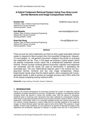Innchyn HER, Kazi Mostafa & Huan-Kai Hung
International Journal of Image Processing (IJIP), Volume (4): Issue (6) 631
A Hybrid Trademark Retrieval System Using Four-Gray-Level
Zernike Moments and Image Compactness Indices
Innchyn Her her@mail.nsysu.edu.tw
Professor, Dept. of Electro-mechanical Engineering
National Sun Yat-sen University
Kaohsiung 80424, Taiwan
Kazi Mostafa kazimostafa@gmail.com
Student, Dept. of Electro-mechanical Engineering
National Sun Yat-sen University
Kaohsiung 80424, Taiwan
Huan-Kai Hung hhung23@gmail.com
Student, Dept. of Electro-mechanical Engineering
National Sun Yat-sen University
Kaohsiung 80424, Taiwan
Abstract
There are just too many trademarks out there so that a good automated retrieval
system is required to help to protect them from possible infringements. However,
it is from people, i.e., the general consumers' viewpoint how similar or confusing
two trademarks can be. Thus, in this paper we propose a hybrid system where
we patently incorporate human inputs into a computerized trademark retrieval
scheme. Various surveys involving general consumers' cognition and responses
are conducted, and the results are used as benchmarks in developing the
automated part. The core mathematical features used in the scheme are four-
gray-level Zernike moments and two new image compactness indices.
Experimental results show that this hybrid system, when compared with human-
generated results, is able to achieve an average accuracy rate of 95% while that
of the closest competing existing method is 65%.
Keywords: Image matching, Information retrieval, Trademarks.
1. INTRODUCTION
Owing to the constant development of commercial activities the number of trademarks used by
companies increases dramatically by the year. Consequently, to design a new trademark without
infringing others has become a critical and complex issue. With the advent of computers,
traditional ways of archiving many documents have been replaced by computerized methods,
which feature automated processes and fast and accurate information retrieval. When it comes to
trademarks, unfortunately, there is no universally accepted sorting and retrieval scheme so far.
For instance, through keywords or search codes that are manually assigned to the trademark
images, an official retrieval system has been used for some time [1][22]. This procedure, though
feasible, contains major drawbacks. It is very difficult for an operator to describe all images evenly
objectively and consistently, especially for abstract or complex ones and over a long period of
 