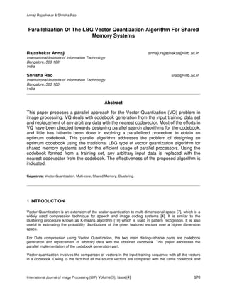 Annaji Rajashekar & Shrisha Rao
International Journal of Image Processing (IJIP) Volume(3), Issue(4) 170
Parallelization Of The LBG Vector Quantization Algorithm For Shared
Memory Systems
Rajashekar Annaji annaji.rajashekar@iiitb.ac.in
International Institute of Information Technology
Bangalore, 560 100
India
Shrisha Rao srao@iiitb.ac.in
International Institute of Information Technology
Bangalore, 560 100
India
Abstract
This paper proposes a parallel approach for the Vector Quantization (VQ) problem in
image processing. VQ deals with codebook generation from the input training data set
and replacement of any arbitrary data with the nearest codevector. Most of the efforts in
VQ have been directed towards designing parallel search algorithms for the codebook,
and little has hitherto been done in evolving a parallelized procedure to obtain an
optimum codebook. This parallel algorithm addresses the problem of designing an
optimum codebook using the traditional LBG type of vector quantization algorithm for
shared memory systems and for the efficient usage of parallel processors. Using the
codebook formed from a training set, any arbitrary input data is replaced with the
nearest codevector from the codebook. The effectiveness of the proposed algorithm is
indicated.
Keywords: Vector Quantization, Multi-core, Shared Memory, Clustering.
1 INTRODUCTION
Vector Quantization is an extension of the scalar quantization to multi-dimensional space [7], which is a
widely used compression technique for speech and image coding systems [4]. It is similar to the
clustering procedure known as K-means algorithm [10] which is used in pattern recognition. It is also
useful in estimating the probability distributions of the given featured vectors over a higher dimension
space.
For Data compression using Vector Quantization, the two main distinguishable parts are codebook
generation and replacement of arbitrary data with the obtained codebook. This paper addresses the
parallel implementation of the codebook generation part.
Vector quantization involves the comparison of vectors in the input training sequence with all the vectors
in a codebook. Owing to the fact that all the source vectors are compared with the same codebook and
 