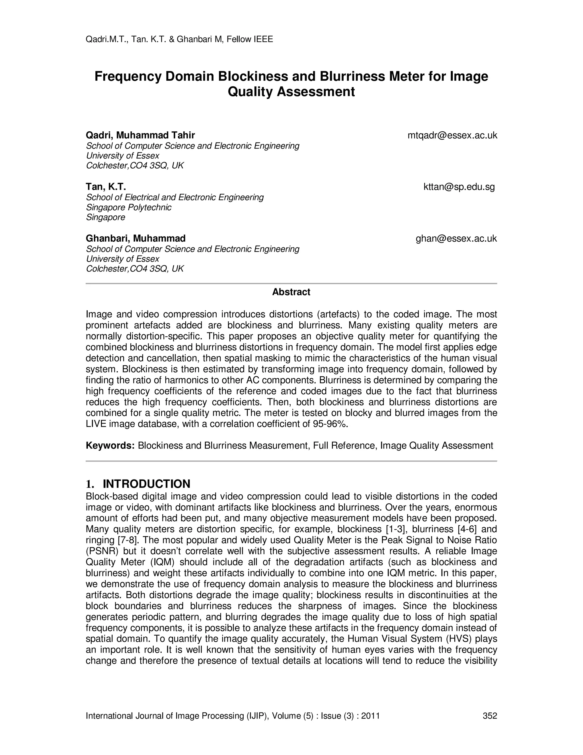 Qadri.M.T., Tan. K.T. & Ghanbari M, Fellow IEEE
International Journal of Image Processing (IJIP), Volume (5) : Issue (3) : 2011 352
Frequency Domain Blockiness and Blurriness Meter for Image
Quality Assessment
Qadri, Muhammad Tahir mtqadr@essex.ac.uk
School of Computer Science and Electronic Engineering
University of Essex
Colchester,CO4 3SQ, UK
Tan, K.T. kttan@sp.edu.sg
School of Electrical and Electronic Engineering
Singapore Polytechnic
Singapore
Ghanbari, Muhammad ghan@essex.ac.uk
School of Computer Science and Electronic Engineering
University of Essex
Colchester,CO4 3SQ, UK
Abstract
Image and video compression introduces distortions (artefacts) to the coded image. The most
prominent artefacts added are blockiness and blurriness. Many existing quality meters are
normally distortion-specific. This paper proposes an objective quality meter for quantifying the
combined blockiness and blurriness distortions in frequency domain. The model first applies edge
detection and cancellation, then spatial masking to mimic the characteristics of the human visual
system. Blockiness is then estimated by transforming image into frequency domain, followed by
finding the ratio of harmonics to other AC components. Blurriness is determined by comparing the
high frequency coefficients of the reference and coded images due to the fact that blurriness
reduces the high frequency coefficients. Then, both blockiness and blurriness distortions are
combined for a single quality metric. The meter is tested on blocky and blurred images from the
LIVE image database, with a correlation coefficient of 95-96%.
Keywords: Blockiness and Blurriness Measurement, Full Reference, Image Quality Assessment
1. INTRODUCTION
Block-based digital image and video compression could lead to visible distortions in the coded
image or video, with dominant artifacts like blockiness and blurriness. Over the years, enormous
amount of efforts had been put, and many objective measurement models have been proposed.
Many quality meters are distortion specific, for example, blockiness [1-3], blurriness [4-6] and
ringing [7-8]. The most popular and widely used Quality Meter is the Peak Signal to Noise Ratio
(PSNR) but it doesn’t correlate well with the subjective assessment results. A reliable Image
Quality Meter (IQM) should include all of the degradation artifacts (such as blockiness and
blurriness) and weight these artifacts individually to combine into one IQM metric. In this paper,
we demonstrate the use of frequency domain analysis to measure the blockiness and blurriness
artifacts. Both distortions degrade the image quality; blockiness results in discontinuities at the
block boundaries and blurriness reduces the sharpness of images. Since the blockiness
generates periodic pattern, and blurring degrades the image quality due to loss of high spatial
frequency components, it is possible to analyze these artifacts in the frequency domain instead of
spatial domain. To quantify the image quality accurately, the Human Visual System (HVS) plays
an important role. It is well known that the sensitivity of human eyes varies with the frequency
change and therefore the presence of textual details at locations will tend to reduce the visibility
 