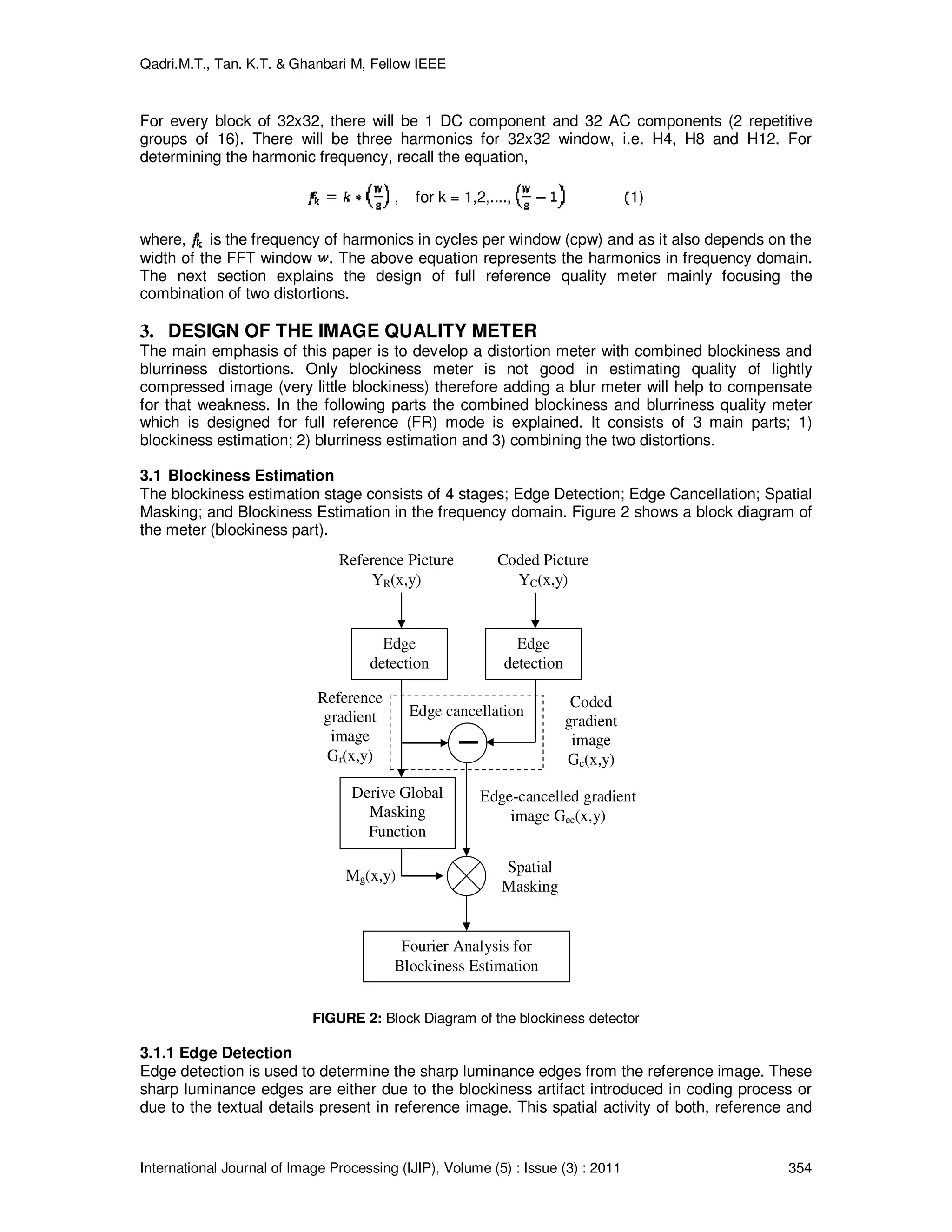 Qadri.M.T., Tan. K.T. & Ghanbari M, Fellow IEEE
International Journal of Image Processing (IJIP), Volume (5) : Issue (3) : 2011 354
For every block of 32x32, there will be 1 DC component and 32 AC components (2 repetitive
groups of 16). There will be three harmonics for 32x32 window, i.e. H4, H8 and H12. For
determining the harmonic frequency, recall the equation,
, for k = 1,2,...., 1)
where, is the frequency of harmonics in cycles per window (cpw) and as it also depends on the
width of the FFT window . The above equation represents the harmonics in frequency domain.
The next section explains the design of full reference quality meter mainly focusing the
combination of two distortions.
3. DESIGN OF THE IMAGE QUALITY METER
The main emphasis of this paper is to develop a distortion meter with combined blockiness and
blurriness distortions. Only blockiness meter is not good in estimating quality of lightly
compressed image (very little blockiness) therefore adding a blur meter will help to compensate
for that weakness. In the following parts the combined blockiness and blurriness quality meter
which is designed for full reference (FR) mode is explained. It consists of 3 main parts; 1)
blockiness estimation; 2) blurriness estimation and 3) combining the two distortions.
3.1 Blockiness Estimation
The blockiness estimation stage consists of 4 stages; Edge Detection; Edge Cancellation; Spatial
Masking; and Blockiness Estimation in the frequency domain. Figure 2 shows a block diagram of
the meter (blockiness part).
Edge
detection
Edge
detection
Derive Global
Masking
Function
Edge cancellation
Fourier Analysis for
Blockiness Estimation
Reference Picture
YR(x,y)
Coded Picture
YC(x,y)
Reference
gradient
image
Gr(x,y)
Coded
gradient
image
Gc(x,y)
Edge-cancelled gradient
image Gec(x,y)
Mg(x,y)
Spatial
Masking
FIGURE 2: Block Diagram of the blockiness detector
3.1.1 Edge Detection
Edge detection is used to determine the sharp luminance edges from the reference image. These
sharp luminance edges are either due to the blockiness artifact introduced in coding process or
due to the textual details present in reference image. This spatial activity of both, reference and
 