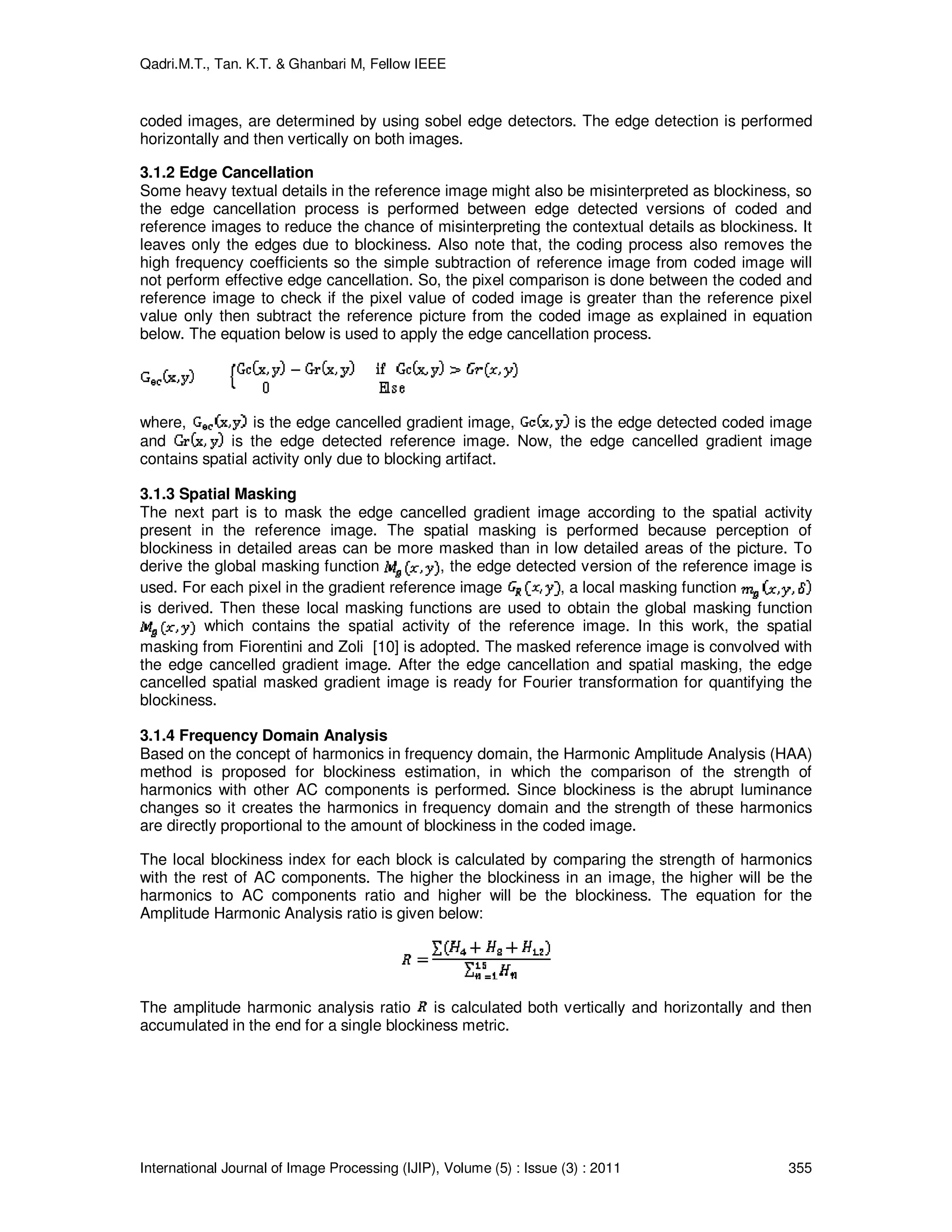 Qadri.M.T., Tan. K.T. & Ghanbari M, Fellow IEEE
International Journal of Image Processing (IJIP), Volume (5) : Issue (3) : 2011 355
coded images, are determined by using sobel edge detectors. The edge detection is performed
horizontally and then vertically on both images.
3.1.2 Edge Cancellation
Some heavy textual details in the reference image might also be misinterpreted as blockiness, so
the edge cancellation process is performed between edge detected versions of coded and
reference images to reduce the chance of misinterpreting the contextual details as blockiness. It
leaves only the edges due to blockiness. Also note that, the coding process also removes the
high frequency coefficients so the simple subtraction of reference image from coded image will
not perform effective edge cancellation. So, the pixel comparison is done between the coded and
reference image to check if the pixel value of coded image is greater than the reference pixel
value only then subtract the reference picture from the coded image as explained in equation
below. The equation below is used to apply the edge cancellation process.
where, is the edge cancelled gradient image, is the edge detected coded image
and is the edge detected reference image. Now, the edge cancelled gradient image
contains spatial activity only due to blocking artifact.
3.1.3 Spatial Masking
The next part is to mask the edge cancelled gradient image according to the spatial activity
present in the reference image. The spatial masking is performed because perception of
blockiness in detailed areas can be more masked than in low detailed areas of the picture. To
derive the global masking function , the edge detected version of the reference image is
used. For each pixel in the gradient reference image , a local masking function
is derived. Then these local masking functions are used to obtain the global masking function
which contains the spatial activity of the reference image. In this work, the spatial
masking from Fiorentini and Zoli [10] is adopted. The masked reference image is convolved with
the edge cancelled gradient image. After the edge cancellation and spatial masking, the edge
cancelled spatial masked gradient image is ready for Fourier transformation for quantifying the
blockiness.
3.1.4 Frequency Domain Analysis
Based on the concept of harmonics in frequency domain, the Harmonic Amplitude Analysis (HAA)
method is proposed for blockiness estimation, in which the comparison of the strength of
harmonics with other AC components is performed. Since blockiness is the abrupt luminance
changes so it creates the harmonics in frequency domain and the strength of these harmonics
are directly proportional to the amount of blockiness in the coded image.
The local blockiness index for each block is calculated by comparing the strength of harmonics
with the rest of AC components. The higher the blockiness in an image, the higher will be the
harmonics to AC components ratio and higher will be the blockiness. The equation for the
Amplitude Harmonic Analysis ratio is given below:
The amplitude harmonic analysis ratio is calculated both vertically and horizontally and then
accumulated in the end for a single blockiness metric.
 