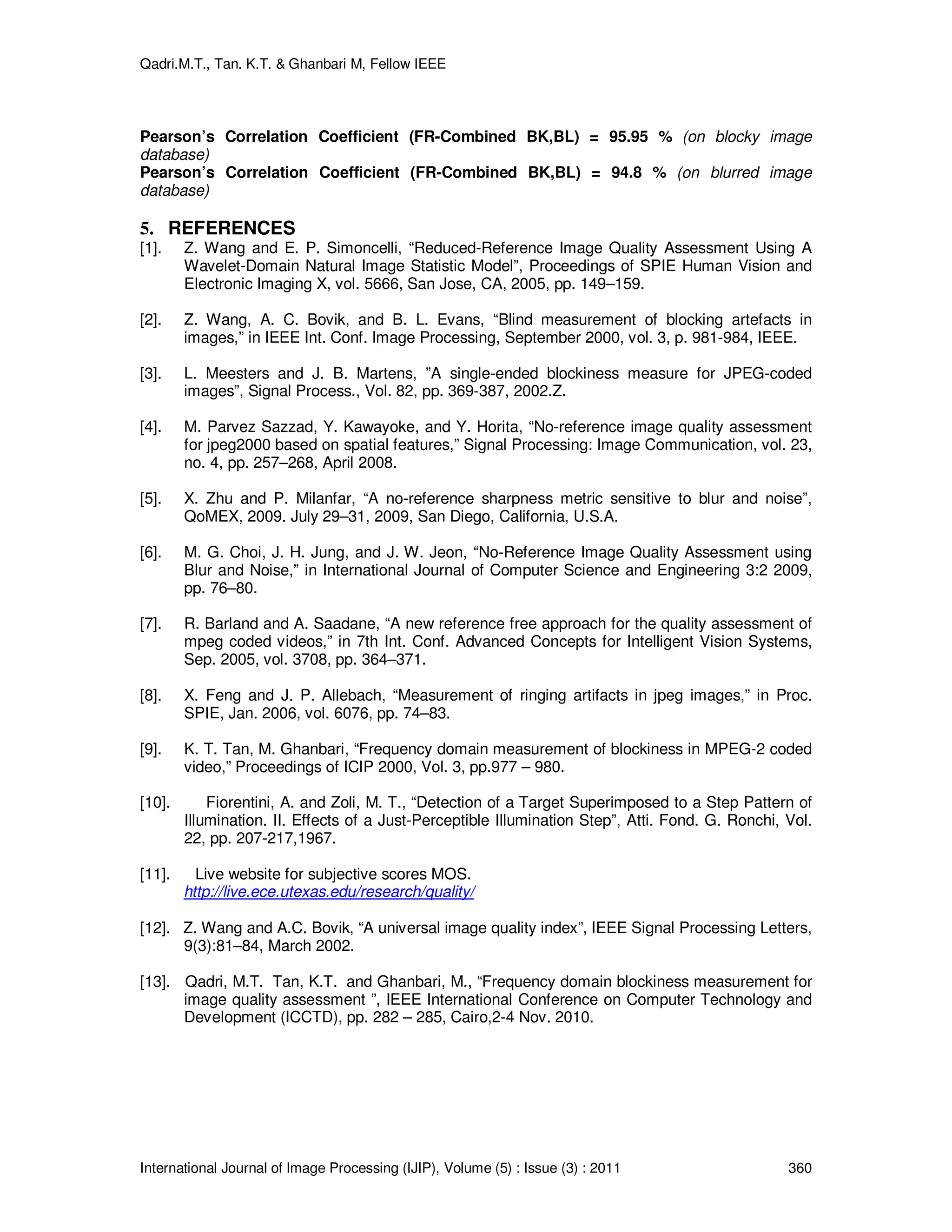 Qadri.M.T., Tan. K.T. & Ghanbari M, Fellow IEEE
International Journal of Image Processing (IJIP), Volume (5) : Issue (3) : 2011 360
Pearson’s Correlation Coefficient (FR-Combined BK,BL) = 95.95 % (on blocky image
database)
Pearson’s Correlation Coefficient (FR-Combined BK,BL) = 94.8 % (on blurred image
database)
5. REFERENCES
[1]. Z. Wang and E. P. Simoncelli, “Reduced-Reference Image Quality Assessment Using A
Wavelet-Domain Natural Image Statistic Model”, Proceedings of SPIE Human Vision and
Electronic Imaging X, vol. 5666, San Jose, CA, 2005, pp. 149–159.
[2]. Z. Wang, A. C. Bovik, and B. L. Evans, “Blind measurement of blocking artefacts in
images,” in IEEE Int. Conf. Image Processing, September 2000, vol. 3, p. 981-984, IEEE.
[3]. L. Meesters and J. B. Martens, ”A single-ended blockiness measure for JPEG-coded
images”, Signal Process., Vol. 82, pp. 369-387, 2002.Z.
[4]. M. Parvez Sazzad, Y. Kawayoke, and Y. Horita, “No-reference image quality assessment
for jpeg2000 based on spatial features,” Signal Processing: Image Communication, vol. 23,
no. 4, pp. 257–268, April 2008.
[5]. X. Zhu and P. Milanfar, “A no-reference sharpness metric sensitive to blur and noise”,
QoMEX, 2009. July 29–31, 2009, San Diego, California, U.S.A.
[6]. M. G. Choi, J. H. Jung, and J. W. Jeon, “No-Reference Image Quality Assessment using
Blur and Noise,” in International Journal of Computer Science and Engineering 3:2 2009,
pp. 76–80.
[7]. R. Barland and A. Saadane, “A new reference free approach for the quality assessment of
mpeg coded videos,” in 7th Int. Conf. Advanced Concepts for Intelligent Vision Systems,
Sep. 2005, vol. 3708, pp. 364–371.
[8]. X. Feng and J. P. Allebach, “Measurement of ringing artifacts in jpeg images,” in Proc.
SPIE, Jan. 2006, vol. 6076, pp. 74–83.
[9]. K. T. Tan, M. Ghanbari, “Frequency domain measurement of blockiness in MPEG-2 coded
video,” Proceedings of ICIP 2000, Vol. 3, pp.977 – 980.
[10]. Fiorentini, A. and Zoli, M. T., “Detection of a Target Superimposed to a Step Pattern of
Illumination. II. Effects of a Just-Perceptible Illumination Step”, Atti. Fond. G. Ronchi, Vol.
22, pp. 207-217,1967.
[11]. Live website for subjective scores MOS.
http://live.ece.utexas.edu/research/quality/
[12]. Z. Wang and A.C. Bovik, “A universal image quality index”, IEEE Signal Processing Letters,
9(3):81–84, March 2002.
[13]. Qadri, M.T. Tan, K.T. and Ghanbari, M., “Frequency domain blockiness measurement for
image quality assessment ”, IEEE International Conference on Computer Technology and
Development (ICCTD), pp. 282 – 285, Cairo,2-4 Nov. 2010.
 