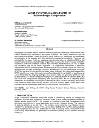 Bibhuprasad Mohanty, Abhishek Singh & Sudipta Mahapatra
International Journal of Image processing (IJIP), Volume (5) : Issue (4) : 2011 390
A High Performance Modified SPIHT for
Scalable Image Compression
Bibhuprasad Mohanty bmohanty.iit07@gmail.com.
Assistant professor,
Institute of Technical Education and Research
SoA University, Bhubaneswar
Abhishek Singh abhishek.uor@gmail.com.
Assistant professor
Faculty of Science and Technology,
ICFAI University, Tripura
Dr. Sudipta Mahapatra sudipta.mahapatra@gmail.com
Associate Professor,
Department of E &ECE,
Indian Institute of Technology, Kharagpur, India
Abstract
In this paper, we present a novel extension technique to the Set Partitioning in Hierarchical Trees
(SPIHT) based image compression with spatial scalability. The present modification and the
preprocessing techniques provide significantly better quality (both subjectively and objectively)
reconstruction at the decoder with little additional computational complexity. There are two
proposals for this paper. Firstly, we propose a pre-processing scheme, called Zero-Shifting, that
brings the spatial values in signed integer range without changing the dynamic ranges, so that the
transformed coefficient calculation becomes more consistent. For that reason, we have to modify
the initialization step of the SPIHT algorithms. The experiments demonstrate a significant
improvement in visual quality and faster encoding and decoding than the original one. Secondly,
we incorporate the idea to facilitate resolution scalable decoding (not incorporated in original
SPIHT) by rearranging the order of the encoded output bit stream. During the sorting pass of the
SPIHT algorithm, we model the transformed coefficient based on the probability of significance, at
a fixed threshold of the offspring. Calling it a fixed context model and generating a Huffman code
for each context, we achieve comparable compression efficiency to that of arithmetic coder, but
with much less computational complexity and processing time. As far as objective quality
assessment of the reconstructed image is concerned, we have compared our results with popular
Peak Signal to Noise Ratio (PSNR) and with Structural Similarity Index (SSIM). Both these
metrics show that our proposed work is an improvement over the original one.
Key Words : Zero Shifting, 2D SPIHT, Lifting Wavelet Transform, Context Modeling, Resolution
Scalability, SSIM
1. INTRODUCTION
Image compression algorithms manipulate images to dramatically reduce the storage and
bandwidth required while maximizing perceived image quality. Image compression based on
discrete wavelet transform (DWT) has emerged as one of the popular tool. The wavelet domain
provides a natural setting for many applications which involve real world signals. The presence
of blocking artifacts at low bit rate in the entropy coding schemes (e.g., Discrete Cosine
Transform) is completely avoided in this wavelet based coding. This transform achieves better
energy compaction than the DCT and hence can help in providing better compression for the
same quality measurement, like peak-signal-to-noise-ratio (PSNR) [1] and structural similarity
(SSIM) [2].
 
