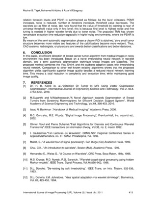 Mazhar B. Tayel, Mohamed A.Abdou & Azza M.Elbagoury
International Journal of Image Processing (IJIP), Volume (5) : Issue (4) : 2011 415
relation between levels and PSNR is summarized as follows: As the level increases, PSNR
increases, noise is reduced, number of iterations increases, threshold value decreases. The
wavelets act as filter of noise. We have found that the value of threshold by learning is near of
universal threshold value only in first level; this is because first level is highest noise and fine
tuning is needed in higher wavelet levels due to lower noise. The proposed TNN has shown
remarkable execution time reduction especially in higher noisy environments, where the PSNR is
low.
By means of the semi-automatic segmentation phase a clearer ROI is obtained. Very small tumor
structure becomes more visible and features of the calcifications become more evident. Thus,
CAD systems, radiologists, or physicians are towards better classifications and better decisions.
6. CONCLUSION
In this paper, an efficient detection of breast cancer tumor algorithm from medical images in noisy
environment has been introduced. Based on a novel thresholding neural network in wavelet
domain, and a semi automatic segmentation technique breast images are classified. The
proposed method combines the Visu Shrink and the subband-adaptive cases with thresholding
neural network. Comparison to other well-known existing algorithms shows that the proposed
algorithm yields significantly superior image quality besides a reduced neural network learning
time. This means a total reduction in complexity and execution time; while maintaining good
image quality.
7. REFERENCES
[1] Dr. H. B. Kekre et. al.."Detection Of Tumor In MRI Using Vector Quantization
Segmentation". International Journal of Engineering Science and Technology, Vol. 2, no.8,
3753-3757, 2010.
[2] M.Suganthi and M.Madheswaran."A Novel Approach towards Segmentation of Breast
Tumors from Screening Mammograms for Efficient Decision Support System". World
Academy of Science Engineering and Technology, Vol.64, 398-403, 2010.
[3] Isaac N. Bankman ."Handbook of Medical Imaging". Academic Press, 2000.
[4] R.C. Gonzalez, R.E. Woods. "Digital Image Processing", Prentice-Hall, Inc. second ed.,
2002.
[5] Olivier Rioul and Pierre Duhamel."Fast Algorithms for Discrete and Continuous Wavelet
Transforms".IEEE transactions on information theory, Vol.38, no. 2, march 1992.
[6] I. Daubechies."Ten Lectures on Wavelets". CBMS-NSF Regional Conference Series in
Applied Mathematics, no. 61, SIAM, Philadelphia, PA, 1992.
[7] Mallat, S.." A wavelet tour of signal processing". San Diego (CA) Academic Press, 1999.
[8] Chui, C.K.. "An introduction to wavelets". Boston (MA), Academic Press, 1992.
[9] Hernandez E., Weiss G.. "A Course on Wavelets", CRC Press, Boca Raton, 189p, 1996.
[10] M.S. Crouse, R.D. Nowak, R.G. Baraniuk. "Wavelet-based signal processing using hidden
Markov models". IEEE Trans. Signal Process.,Vol.46,886–902, 1998.
[11] D.L. Donoho. "De-noising by soft thresholding". IEEE Trans. on Info. Theory, 933-936,
1993.
[12] D.L. Donoho, I.M. Johnstone. "Ideal spatial adaptation via wavelet shrinkage". Biometrica,
Vol. 81, 425-455, 1994.
 