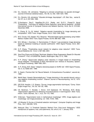 Mazhar B. Tayel, Mohamed A.Abdou & Azza M.Elbagoury
International Journal of Image Processing (IJIP), Volume (5) : Issue (4) : 2011 416
[13] D.L. Donoho, I.M. Johnstone. "Adapting to unknown smoothness via wavelet shrinkage".
Journal of American statistical assoc., Vol. 90, no. 432, 1200-1224, 1995.
[14] D.L. Donoho, I.M. Johnstone." Wavelet shrinkage: Asymptopia". J.R. Stat. Soc., series B,
Vol. 57, no. 2, 301-369, 1995.
[15] G.Sambasiva Rao,C. NagaRaju,Dr.L.S.S. Reddy and Dr.E.V. Prasad."A Novel
Thresholding Technique for Adaptive Noise Reduction using Neural Networks". IJCSNS
International Journal of Computer Science and Network Security, Vol.8, No.12, 315-320,
December 2008.
[16] S. Chang, B. Yu, M. Vetterli. "Adaptive wavelet thresholding for image denoising and
compression". IEEE Trans. Image Process, Vol.9, 1532–1546, 2000.
[17] M.S. Crouse, R.D. Nowak, R.G. Baraniuk. "Wavelet-based signal processing using hidden
Markov models".IEEE Trans. Signal Process, Vol.46, 886–902, 1998.
[18] M.K. Mihcak, I. Kozintsev, K. Ramchandran, P. Moulin." Low-complexity image denoising
based on statistical modeling of wavelet coefficients". IEEE Signal Process, Vol.6, 300–
303, 1999.
[19] X.-P. Zhang. "Thresholding neural network for adaptive noise reduction". IEEE Trans.
Neural Networks,Vol. 12,no. 3, 567–584, 2001.
[20] Xiao-Ping Zhang and M.Desai."Nonlinear Adaptive Noise Suppression Based On Wavelet
Transform". Proc. of ICASSP'98, Seattle, Washington, May 12-15, 1998.
[21] X.-P. Zhang." Space-scale adaptive noise reduction in images based on thresholding
neural networks". Proceedings of IEEE International Con- ference on Acoustics, Speech,
and Signal Processing, 1889–1892, 2001.
[22] X.-P. Zhang, M.D. Desai." Adaptive denoising based on SURE risk". IEEE Signal Process,
Vol. 5, no.10265–267, 1998.
[23] S. Haykin, Prentice-Hall. NJ."Neural Network: A Comprehensive Foundation", second ed.,
1999.
[24] Mehdi Nasri, Hossein Nezamabadi-pour." Image denoising in the wavelet domain using a
new adaptive thresholding function". Elsevier Journal of Neurocomputing, Vol.72, 1012-
1025, 2009.
[25] [25] R.M. Haralick, L.G. Shapiro. "Survey: Image segmentation techniques," Comp. Vision
Graph Image Proc., Vol. 29, 100-132, 1985.
[26] I.N. Bankman, T. Nizialek, I. Simon, O.B Gatewood, I.N. Weinberg, W.R. Brody.
"Segmentation algorithms for detecting microcalcifications in mammograms". IEEE Trans.
Inform. Techn. Biomed., Vol. 1, no.2, 161-173, 1993.
[27] S.Bernsen. "Segmentation tools in mathematical morphology". SPIE, Image algebra and
morphology- ical image processing, vol. 1350, 70-84, 1990.
[28] J.S.Weszka."A Survey of threshold selection techniques". Computer Graphics and Image
Proc., Vol.7, 259-265, 1978.
[29] Nobuyuki Otsu." A Threshold Selection Method From Gray-Level Histograms ".IEEE
transacnons on systems, man, and cybernencs, Vol. smc-9, no. 1, January 1979.
 