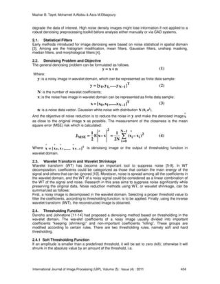 Mazhar B. Tayel, Mohamed A.Abdou & Azza M.Elbagoury
International Journal of Image Processing (IJIP), Volume (5) : Issue (4) : 2011 404
degrade the data of interest. High noise density images might lose information if not applied to a
robust denoising preprocessing toolkit before analysis either manually or via CAD systems.
2.1. Statistical Filters
Early methods introduced for image denoising were based on noise statistical in spatial domain
[3]. Among are the histogram modification, mean filters, Gaussian filters, unsharp masking,
median filters, and morphological filters [4].
2.2. Denoising Problem and Objective
The general denoising problem can be formulated as follows.
nxy ++++====
Where:
y: is a noisy image in wavelet domain, which can be represented as finite data sample:
T
1N,10 ]y......y,y[y −−−−====
N: is the number of wavelet coefficients;
x: is the noise free image in wavelet domain can be represented as finite data sample:
T
1N10 ]x,......x,x[x −−−−====
n: is a noise data vector. Gaussian white noise with distribution N (0, σ2
).
And the objective of noise reduction is to reduce the noise in y and make the denoised image
^
X
as close to the original image x as possible. The measurement of the closeness is the mean
square error (MSE) risk which is calculated:
∑∑∑∑
−−−−
====
−−−−====−−−−====
1N
0i
2
i
^
i
2
^
MSE )xx(
N2
1
xxE
2
1
J
Where T
1N
^
1
^
0
^^
]x,......x,x[x −−−−==== is denoising image or the output of thresholding function in
wavelet domain.
2.3. Wavelet Transform and Wavelet Shrinkage
Wavelet transform (WT) has become an important tool to suppress noise [5-9]. In WT
decomposition, coefficients could be categorized as those that contain the main energy of the
signal and others that can be ignored [10]. Moreover, noise is spread among all the coefficients in
the wavelet domain, and the WT of a noisy signal could be considered as a linear combination of
the WT of the signal and noise. Research in this area aims to suppress noise significantly while
preserving the original data. Noise reduction methods using WT, or wavelet shrinkage, can be
summarized as follows:
First, a noisy image is decomposed in the wavelet domain. Selecting a proper threshold value to
filter the coefficients, according to thresholding function, is to be applied. Finally, using the inverse
wavelet transform (IWT), the reconstructed image is obtained.
2.4. Thresholding Function
Donoho and Johnstone [11-14] had proposed a denoising method based on thresholding in the
wavelet domain. The wavelet coefficients of a noisy image usually divided into important
coefficients “keeping (shrinking)” and non-important coefficients “killing”. These groups are
modified according to certain rules. There are two thresholding rules, namely soft and hard
thresholding.
2.4.1 Soft Thresholding Function
If an amplitude is smaller than a predefined threshold, it will be set to zero (kill); otherwise it will
shrunk in the absolute value by an amount of the threshold, i.e.
(4)
(1)
(2)
(3)
 