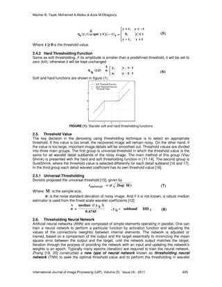Mazhar B. Tayel, Mohamed A.Abdou & Azza M.Elbagoury
International Journal of Image Processing (IJIP), Volume (5) : Issue (4) : 2011 405





>>>>−−−−
≤≤≤≤
−−−−<<<<++++
====++++−−−−≡≡≡≡
∆∆∆∆
ηηηη
ty,ty
ty,0
ty,ty
)ty)(ysgn()t,y(s
Where 0t ≥≥≥≥ is the threshold value.
2.4.2 Hard Thresholding Function
Same as soft thresholding, if its amplitude is smaller than a predefined threshold, it will be set to
zero (kill); otherwise it will be kept unchanged




≤≤≤≤
>>>>
≡≡≡≡
tyo,
tyy,∆
(y,t)
h
η
Soft and hard functions are shown in figure (1).
FIGURE (1): Stander soft and hard thresholding functions
2.5. Threshold Value
The key decision in the denoising using thresholding technique is to select an appropriate
threshold. If this value is too small, the recovered image will remain noisy. On the other hand, if
the value is too large, important image details will be smoothed out. Threshold values are divided
into three main groups. The first group is universal-threshold in which the threshold value is the
same for all wavelet detail subbands of the noisy image. The main method of this group (Visu
Shrink) is presented with the hard and soft thresholding function in [11-14]. The second group is
SureShrink, where the threshold value is selected differently for each detail subband [16 and 17].
In the third group each detail wavelet coefficient has its own threshold value [18].
2.5.1 Universal Thresholding
Donoho proposed the universal threshold [15], given by
)2log( ΜΜΜΜ==== σσσσuniversalt
Where: M: is the sample size.
σ: is the noise standard deviation of noisy image. And if it is not known, a robust median
estimator is used from the finest scale wavelet coefficients [12]:
1ij
ijΛ
HHsubbandy,
6745.0
|)y(|median
=σ ∈
2.6. Thresholding Neural Network
Artificial neural networks (ANN) are composed of simple elements operating in parallel. One can
train a neural network to perform a particular function by activation function and adjusting the
values of the connections (weights) between internal elements. The network is adjusted or
trained, based on a comparison of the output and the target essentially to minimizing the mean
square error between the output and the target, until the network output matches the target.
Iteration through the process of providing the network with an input and updating the network's
weights is an epoch. Typically many epochs (iteration) are required to train the neural network.
Zhang [19, 20] constructed a new type of neural network known as thresholding neural
network (TNN) to seek the optimal threshold value and to perform the thresholding in wavelet
(5)
(6)
(7)
(8)
 