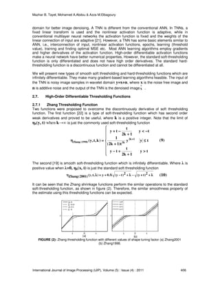 Mazhar B. Tayel, Mohamed A.Abdou & Azza M.Elbagoury
International Journal of Image Processing (IJIP), Volume (5) : Issue (4) : 2011 406
domain for better image denoising. A TNN is different from the conventional ANN. In TNNs, a
fixed linear transform is used and the nonlinear activation function is adaptive, while in
conventional multilayer neural networks the activation function is fixed and the weights of the
linear connection of input are adaptive [21]. However, a TNN has some basic elements similar to
ANN, i.e., interconnection of input, nonlinear activation functions, epochs, learning (threshold
value), training and finding optimal MSE etc. Most ANN learning algorithms employ gradients
and higher derivatives of the activation function. High-order differentiable activation functions
make a neural network have better numerical properties. However, the standard soft-thresholding
function is only differentiated and does not have high order derivatives. The standard hard-
thresholding function is a discontinuous function and cannot be differentiated at all.
We will present new types of smooth soft thresholding and hard-thresholding functions which are
infinitely differentiable. They make many gradient-based learning algorithms feasible. The input of
the TNN is noisy image samples in wavelet domain y=x+n, where x is the noise free image and
n is additive noise and the output of the TNN is the denoised image
^
X .
2.7. High-Order Differentiable Thresholding Functions
2.7.1 Zhang Thresholding Function
Two functions were proposed to overcome the discontinuously derivative of soft thresholding
function. The first function [22] is a type of soft-thresholding function which has second order
weak derivatives and proved to be useful, where k is a positive integer. Note that the limit of
ηk(y, t) when k→∞ is just the commonly used soft-thresholding function









>>>>
++++
++++−−−−
≤≤≤≤
++++
−−−−<<<<
++++
−−−−++++
====ηηηη ++++
ty
1k2
t
ty
tyy
t)1k2(
1
ty
1k2
t
ty
)k,t,y( 1k2
k2)1998(Zhang
The second [19] is smooth soft-thresholding function which is infinitely differentiable. Where λ is
positive value when λ=0, ηk(x, t) is just the standard soft thresholding function
λλλλ++++++++−−−−λλλλ++++−−−−++++====λλλληηηη 2)ty(2)ty((5.0y),t,y()2001(Zhang
It can be seen that the Zhang shrinkage functions perform the similar operations to the standard
soft-thresholding function, as shown in figure (2). Therefore, the similar smoothness property of
the estimate using this thresholding functions can be expected.
FIGURE (2): Zhang thresholding function with different values of shape tuning factor (a) Zhang2001
(b) Zhang1998.
(9)
(10)
 